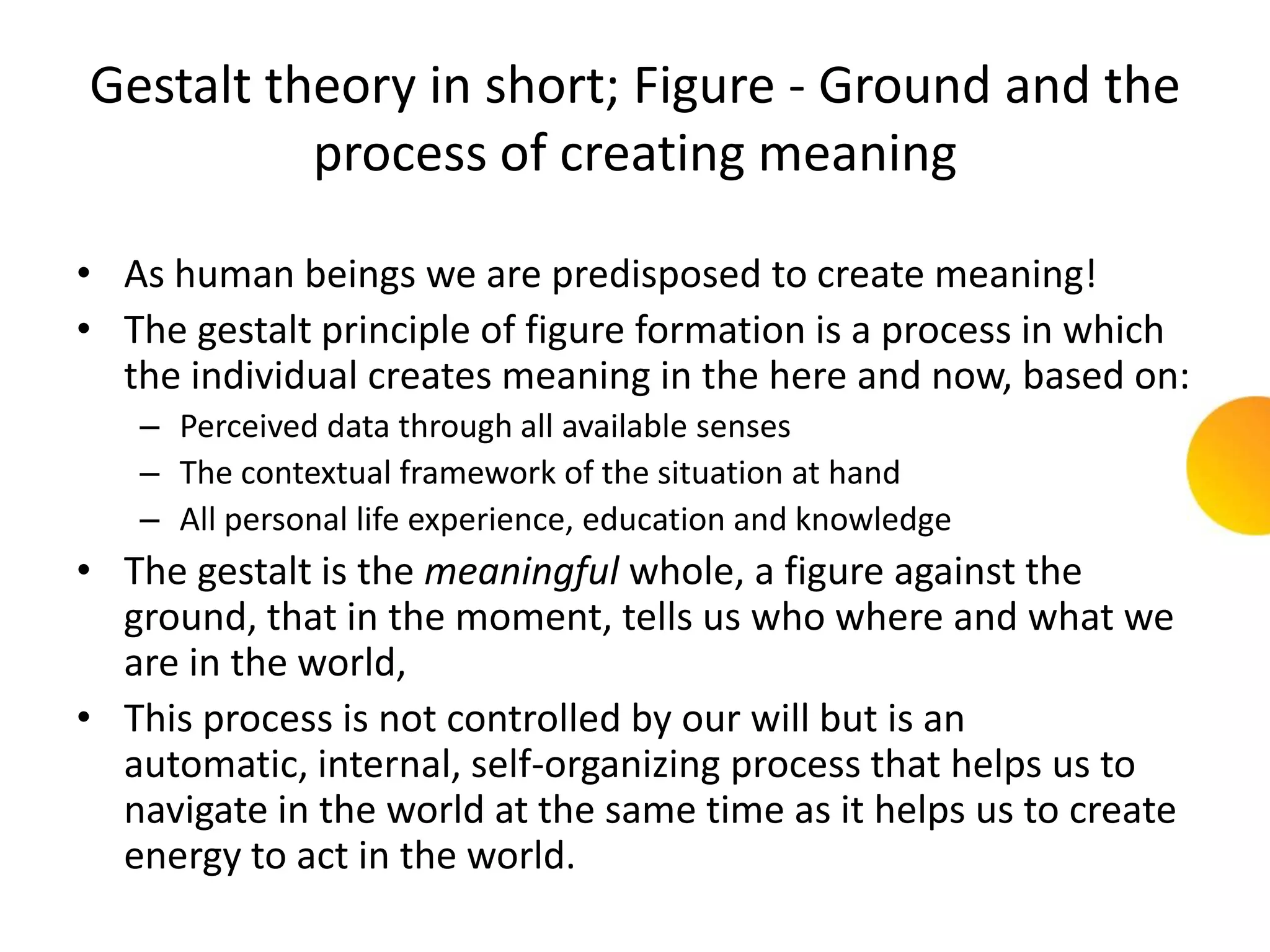 Gestalt theory in short; Figure - Ground and the
          process of creating meaning

• As human beings we are predisposed to create meaning!
• The gestalt principle of figure formation is a process in which
  the individual creates meaning in the here and now, based on:
   – Perceived data through all available senses
   – The contextual framework of the situation at hand
   – All personal life experience, education and knowledge
• The gestalt is the meaningful whole, a figure against the
  ground, that in the moment, tells us who where and what we
  are in the world,
• This process is not controlled by our will but is an
  automatic, internal, self-organizing process that helps us to
  navigate in the world at the same time as it helps us to create
  energy to act in the world.
 