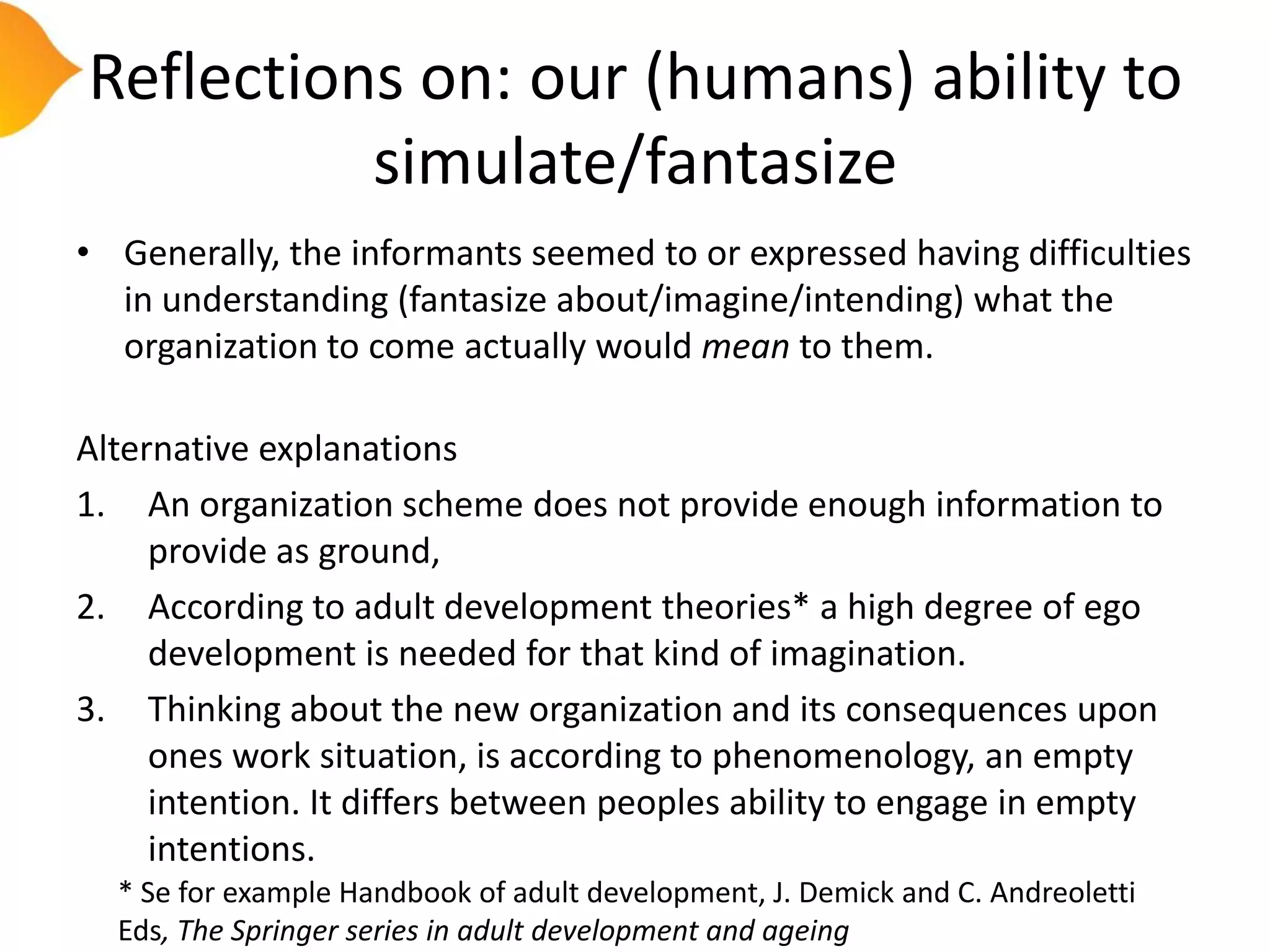 Reflections on: our (humans) ability to
          simulate/fantasize
• Generally, the informants seemed to or expressed having difficulties
  in understanding (fantasize about/imagine/intending) what the
  organization to come actually would mean to them.

Alternative explanations
1. An organization scheme does not provide enough information to
     provide as ground,
2. According to adult development theories* a high degree of ego
     development is needed for that kind of imagination.
3. Thinking about the new organization and its consequences upon
     ones work situation, is according to phenomenology, an empty
     intention. It differs between peoples ability to engage in empty
     intentions.
  * Se for example Handbook of adult development, J. Demick and C. Andreoletti
  Eds, The Springer series in adult development and ageing
 