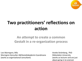 Two practitioners’ reflections on
                    action
               An attempt to create a common
              Gestalt in a re-organization process

Lars Marmgren, MSc                                  Anette Strömberg, PhD
Marmgren Konsulter AB/Gestaltakademin Scandinavia   Mälardalen University
(works as organizational consultant)                (works as lecturer and are just
                                                    about going in to science)
 