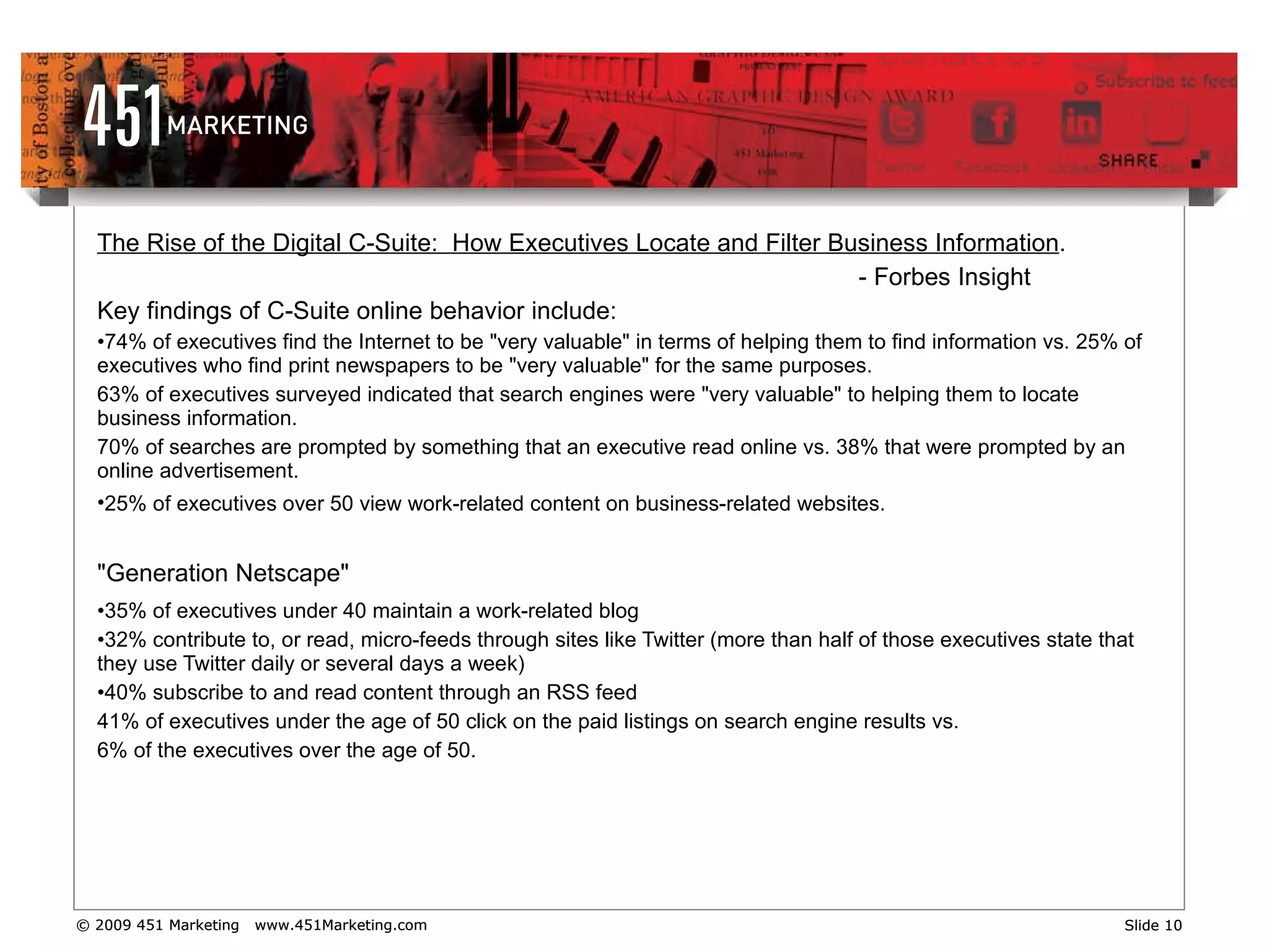 The Rise of the Digital C-Suite:  How Executives Locate and Filter Business Information . - Forbes Insight  Key findings of C-Suite online behavior include: 74% of executives find the Internet to be "very valuable" in terms of helping them to find information vs. 25% of executives who find print newspapers to be "very valuable" for the same purposes.  63% of executives surveyed indicated that search engines were "very valuable" to helping them to locate business information.  70% of searches are prompted by something that an executive read online vs. 38% that were prompted by an online advertisement.  25% of executives over 50 view work-related content on business-related websites.   "Generation Netscape"   35% of executives under 40 maintain a work-related blog  32% contribute to, or read, micro-feeds through sites like Twitter (more than half of those executives state that they use Twitter daily or several days a week)  40% subscribe to and read content through an RSS feed 41% of executives under the age of 50 click on the paid listings on search engine results vs.  6% of the executives over the age of 50. 