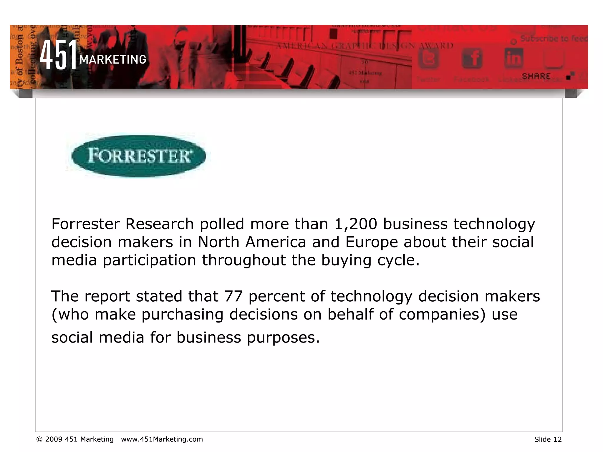 Forrester Research polled more than 1,200 business technology decision makers in North America and Europe about their social media participation throughout the buying cycle.  The report stated that 77 percent of technology decision makers (who make purchasing decisions on behalf of companies) use social media for business purposes.   