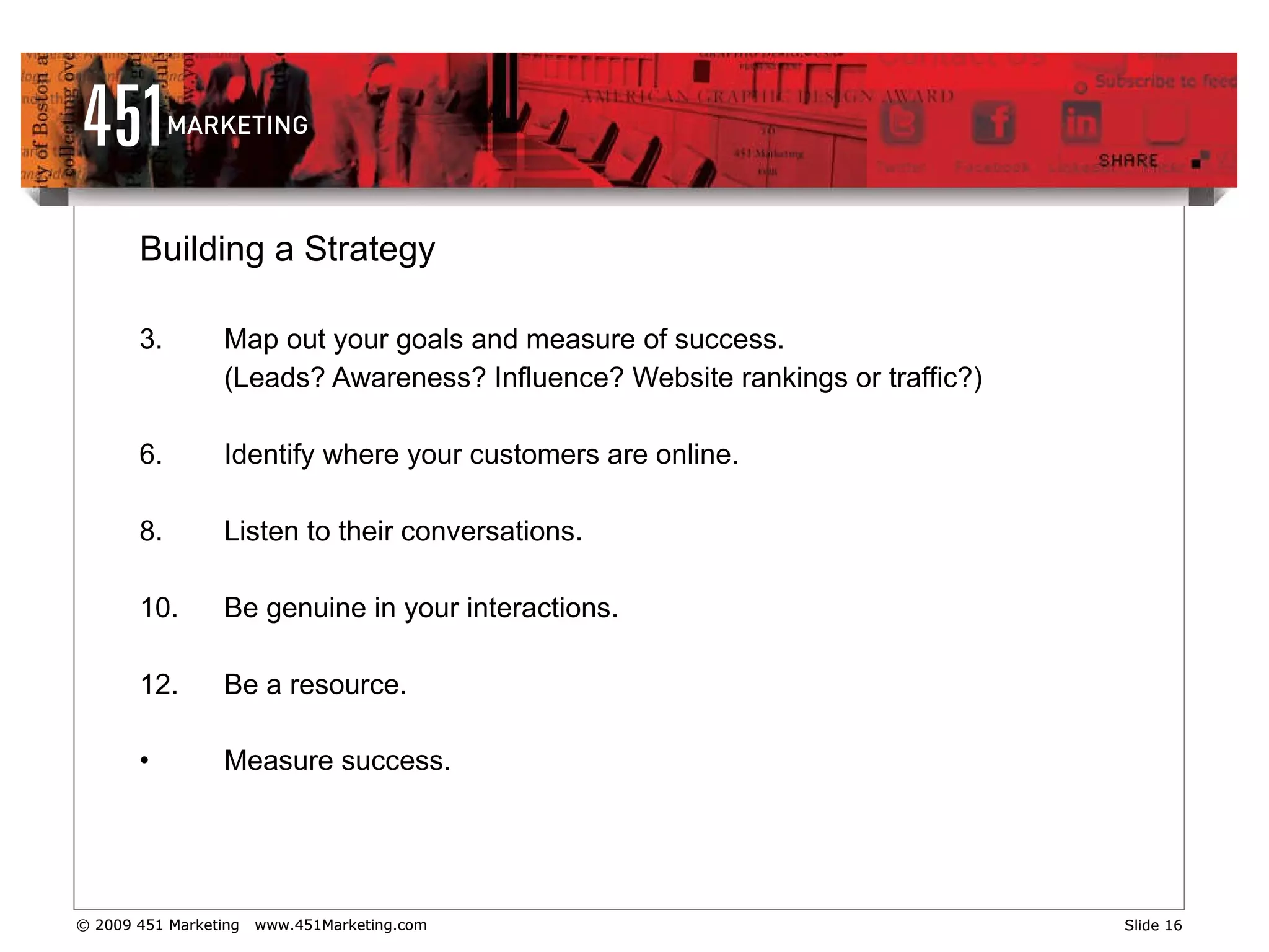 Building a Strategy Map out your goals and measure of success. (Leads? Awareness? Influence? Website rankings or traffic?) Identify where your customers are online.  Listen to their conversations. Be genuine in your interactions.  Be a resource. Measure success.   