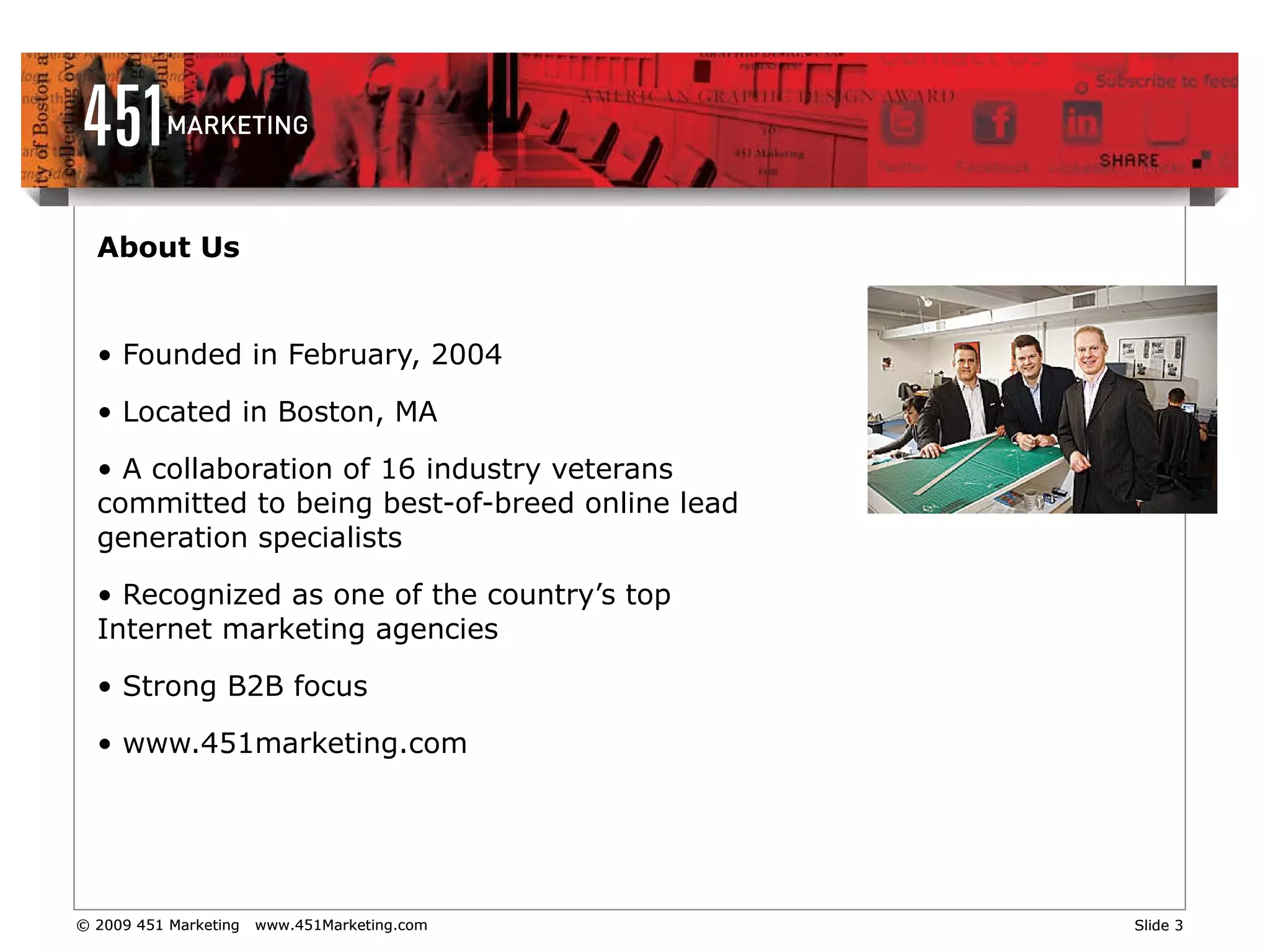 About Us Founded in February, 2004  Located in Boston, MA A collaboration of 16 industry veterans committed to being best-of-breed online lead generation specialists Recognized as one of the country’s top Internet marketing agencies  Strong B2B focus www.451marketing.com   
