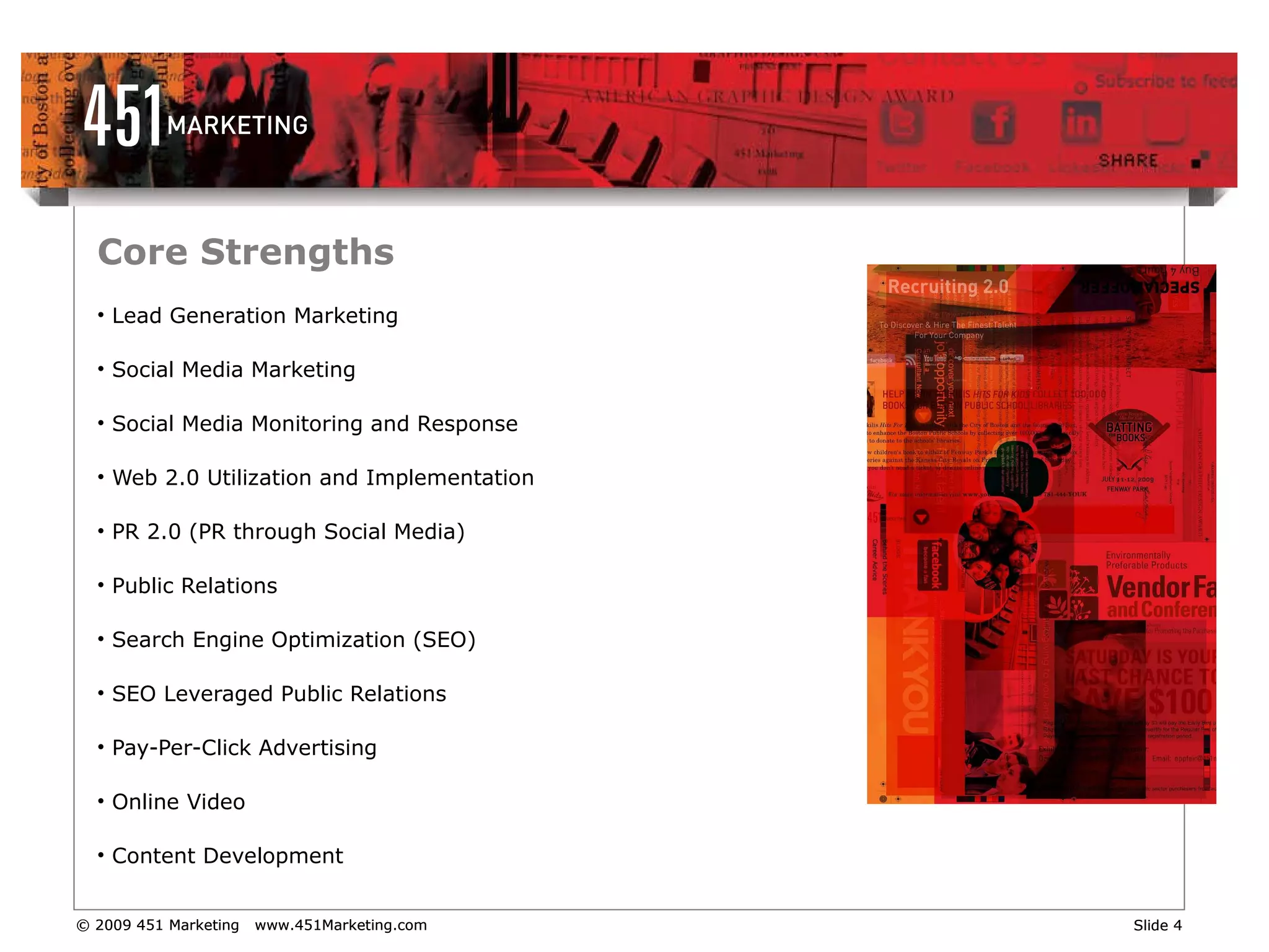 Core Strengths Lead Generation Marketing Social Media Marketing Social Media Monitoring and Response Web 2.0 Utilization and Implementation PR 2.0 (PR through Social Media) Public Relations Search Engine Optimization (SEO) SEO Leveraged Public Relations Pay-Per-Click Advertising Online Video Content Development 