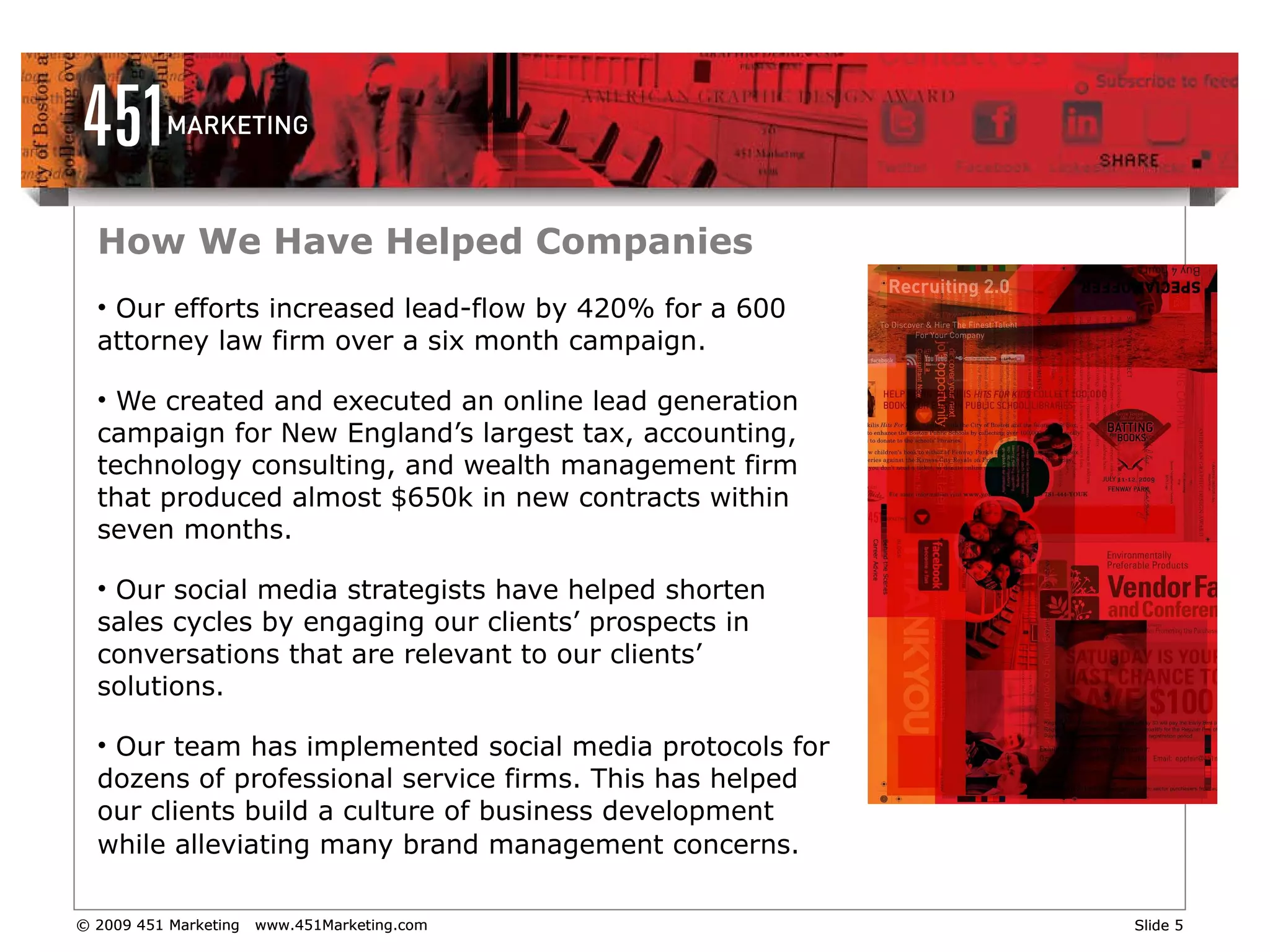 How We Have Helped Companies Our efforts increased lead-flow by 420% for a 600 attorney law firm over a six month campaign. We created and executed an online lead generation campaign for New England’s largest tax, accounting, technology consulting, and wealth management firm that produced almost $650k in new contracts within seven months. Our social media strategists have helped shorten sales cycles by engaging our clients’ prospects in conversations that are relevant to our clients’ solutions.  Our team has implemented social media protocols for dozens of professional service firms. This has helped our clients build a culture of business development while alleviating many brand management concerns.   