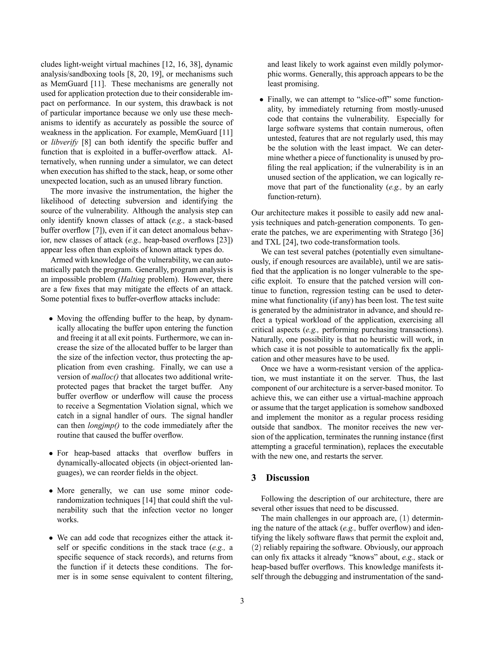 cludes light-weight virtual machines [12, 16, 38], dynamic
analysis/sandboxing tools [8, 20, 19], or mechanisms such
as MemGuard [11]. These mechanisms are generally not
used for application protection due to their considerable im-
pact on performance. In our system, this drawback is not
of particular importance because we only use these mech-
anisms to identify as accurately as possible the source of
weakness in the application. For example, MemGuard [11]
or libverify [8] can both identify the speciﬁc buffer and
function that is exploited in a buffer-overﬂow attack. Al-
ternatively, when running under a simulator, we can detect
when execution has shifted to the stack, heap, or some other
unexpected location, such as an unused library function.
The more invasive the instrumentation, the higher the
likelihood of detecting subversion and identifying the
source of the vulnerability. Although the analysis step can
only identify known classes of attack (e.g., a stack-based
buffer overﬂow [7]), even if it can detect anomalous behav-
ior, new classes of attack (e.g., heap-based overﬂows [23])
appear less often than exploits of known attack types do.
Armed with knowledge of the vulnerability, we can auto-
matically patch the program. Generally, program analysis is
an impossible problem (Halting problem). However, there
are a few ﬁxes that may mitigate the effects of an attack.
Some potential ﬁxes to buffer-overﬂow attacks include:
• Moving the offending buffer to the heap, by dynam-
ically allocating the buffer upon entering the function
and freeing it at all exit points. Furthermore, we can in-
crease the size of the allocated buffer to be larger than
the size of the infection vector, thus protecting the ap-
plication from even crashing. Finally, we can use a
version of malloc() that allocates two additional write-
protected pages that bracket the target buffer. Any
buffer overﬂow or underﬂow will cause the process
to receive a Segmentation Violation signal, which we
catch in a signal handler of ours. The signal handler
can then longjmp() to the code immediately after the
routine that caused the buffer overﬂow.
• For heap-based attacks that overﬂow buffers in
dynamically-allocated objects (in object-oriented lan-
guages), we can reorder ﬁelds in the object.
• More generally, we can use some minor code-
randomization techniques [14] that could shift the vul-
nerability such that the infection vector no longer
works.
• We can add code that recognizes either the attack it-
self or speciﬁc conditions in the stack trace (e.g., a
speciﬁc sequence of stack records), and returns from
the function if it detects these conditions. The for-
mer is in some sense equivalent to content ﬁltering,
and least likely to work against even mildly polymor-
phic worms. Generally, this approach appears to be the
least promising.
• Finally, we can attempt to “slice-off” some function-
ality, by immediately returning from mostly-unused
code that contains the vulnerability. Especially for
large software systems that contain numerous, often
untested, features that are not regularly used, this may
be the solution with the least impact. We can deter-
mine whether a piece of functionality is unused by pro-
ﬁling the real application; if the vulnerability is in an
unused section of the application, we can logically re-
move that part of the functionality (e.g., by an early
function-return).
Our architecture makes it possible to easily add new anal-
ysis techniques and patch-generation components. To gen-
erate the patches, we are experimenting with Stratego [36]
and TXL [24], two code-transformation tools.
We can test several patches (potentially even simultane-
ously, if enough resources are available), until we are satis-
ﬁed that the application is no longer vulnerable to the spe-
ciﬁc exploit. To ensure that the patched version will con-
tinue to function, regression testing can be used to deter-
mine what functionality (if any) has been lost. The test suite
is generated by the administrator in advance, and should re-
ﬂect a typical workload of the application, exercising all
critical aspects (e.g., performing purchasing transactions).
Naturally, one possibility is that no heuristic will work, in
which case it is not possible to automatically ﬁx the appli-
cation and other measures have to be used.
Once we have a worm-resistant version of the applica-
tion, we must instantiate it on the server. Thus, the last
component of our architecture is a server-based monitor. To
achieve this, we can either use a virtual-machine approach
or assume that the target application is somehow sandboxed
and implement the monitor as a regular process residing
outside that sandbox. The monitor receives the new ver-
sion of the application, terminates the running instance (ﬁrst
attempting a graceful termination), replaces the executable
with the new one, and restarts the server.
3 Discussion
Following the description of our architecture, there are
several other issues that need to be discussed.
The main challenges in our approach are, (1) determin-
ing the nature of the attack (e.g., buffer overﬂow) and iden-
tifying the likely software ﬂaws that permit the exploit and,
(2) reliably repairing the software. Obviously, our approach
can only ﬁx attacks it already “knows” about, e.g., stack or
heap-based buffer overﬂows. This knowledge manifests it-
self through the debugging and instrumentation of the sand-
3
 