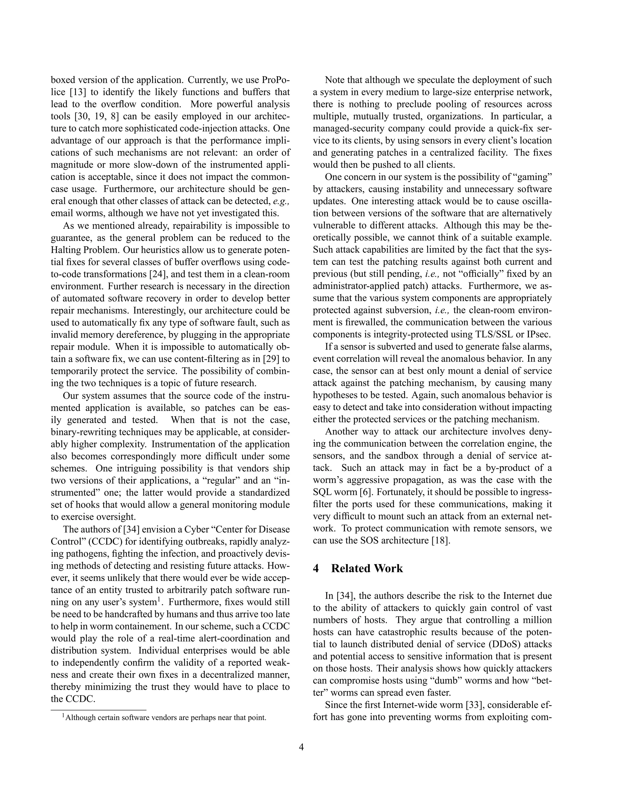 boxed version of the application. Currently, we use ProPo-
lice [13] to identify the likely functions and buffers that
lead to the overﬂow condition. More powerful analysis
tools [30, 19, 8] can be easily employed in our architec-
ture to catch more sophisticated code-injection attacks. One
advantage of our approach is that the performance impli-
cations of such mechanisms are not relevant: an order of
magnitude or more slow-down of the instrumented appli-
cation is acceptable, since it does not impact the common-
case usage. Furthermore, our architecture should be gen-
eral enough that other classes of attack can be detected, e.g.,
email worms, although we have not yet investigated this.
As we mentioned already, repairability is impossible to
guarantee, as the general problem can be reduced to the
Halting Problem. Our heuristics allow us to generate poten-
tial ﬁxes for several classes of buffer overﬂows using code-
to-code transformations [24], and test them in a clean-room
environment. Further research is necessary in the direction
of automated software recovery in order to develop better
repair mechanisms. Interestingly, our architecture could be
used to automatically ﬁx any type of software fault, such as
invalid memory dereference, by plugging in the appropriate
repair module. When it is impossible to automatically ob-
tain a software ﬁx, we can use content-ﬁltering as in [29] to
temporarily protect the service. The possibility of combin-
ing the two techniques is a topic of future research.
Our system assumes that the source code of the instru-
mented application is available, so patches can be eas-
ily generated and tested. When that is not the case,
binary-rewriting techniques may be applicable, at consider-
ably higher complexity. Instrumentation of the application
also becomes correspondingly more difﬁcult under some
schemes. One intriguing possibility is that vendors ship
two versions of their applications, a “regular” and an “in-
strumented” one; the latter would provide a standardized
set of hooks that would allow a general monitoring module
to exercise oversight.
The authors of [34] envision a Cyber “Center for Disease
Control” (CCDC) for identifying outbreaks, rapidly analyz-
ing pathogens, ﬁghting the infection, and proactively devis-
ing methods of detecting and resisting future attacks. How-
ever, it seems unlikely that there would ever be wide accep-
tance of an entity trusted to arbitrarily patch software run-
ning on any user’s system1
. Furthermore, ﬁxes would still
be need to be handcrafted by humans and thus arrive too late
to help in worm containement. In our scheme, such a CCDC
would play the role of a real-time alert-coordination and
distribution system. Individual enterprises would be able
to independently conﬁrm the validity of a reported weak-
ness and create their own ﬁxes in a decentralized manner,
thereby minimizing the trust they would have to place to
the CCDC.
1Although certain software vendors are perhaps near that point.
Note that although we speculate the deployment of such
a system in every medium to large-size enterprise network,
there is nothing to preclude pooling of resources across
multiple, mutually trusted, organizations. In particular, a
managed-security company could provide a quick-ﬁx ser-
vice to its clients, by using sensors in every client’s location
and generating patches in a centralized facility. The ﬁxes
would then be pushed to all clients.
One concern in our system is the possibility of “gaming”
by attackers, causing instability and unnecessary software
updates. One interesting attack would be to cause oscilla-
tion between versions of the software that are alternatively
vulnerable to different attacks. Although this may be the-
oretically possible, we cannot think of a suitable example.
Such attack capabilities are limited by the fact that the sys-
tem can test the patching results against both current and
previous (but still pending, i.e., not “ofﬁcially” ﬁxed by an
administrator-applied patch) attacks. Furthermore, we as-
sume that the various system components are appropriately
protected against subversion, i.e., the clean-room environ-
ment is ﬁrewalled, the communication between the various
components is integrity-protected using TLS/SSL or IPsec.
If a sensor is subverted and used to generate false alarms,
event correlation will reveal the anomalous behavior. In any
case, the sensor can at best only mount a denial of service
attack against the patching mechanism, by causing many
hypotheses to be tested. Again, such anomalous behavior is
easy to detect and take into consideration without impacting
either the protected services or the patching mechanism.
Another way to attack our architecture involves deny-
ing the communication between the correlation engine, the
sensors, and the sandbox through a denial of service at-
tack. Such an attack may in fact be a by-product of a
worm’s aggressive propagation, as was the case with the
SQL worm [6]. Fortunately, it should be possible to ingress-
ﬁlter the ports used for these communications, making it
very difﬁcult to mount such an attack from an external net-
work. To protect communication with remote sensors, we
can use the SOS architecture [18].
4 Related Work
In [34], the authors describe the risk to the Internet due
to the ability of attackers to quickly gain control of vast
numbers of hosts. They argue that controlling a million
hosts can have catastrophic results because of the poten-
tial to launch distributed denial of service (DDoS) attacks
and potential access to sensitive information that is present
on those hosts. Their analysis shows how quickly attackers
can compromise hosts using “dumb” worms and how “bet-
ter” worms can spread even faster.
Since the ﬁrst Internet-wide worm [33], considerable ef-
fort has gone into preventing worms from exploiting com-
4
 