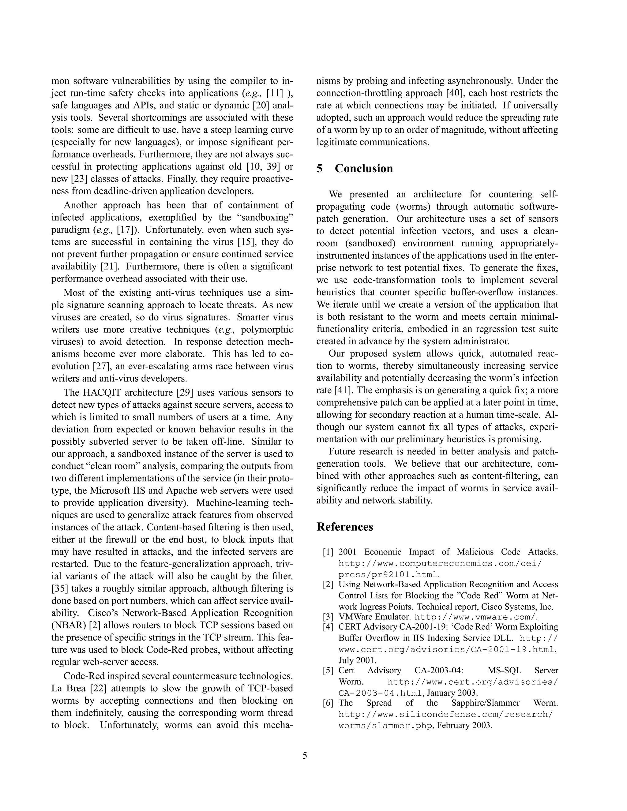 mon software vulnerabilities by using the compiler to in-
ject run-time safety checks into applications (e.g., [11] ),
safe languages and APIs, and static or dynamic [20] anal-
ysis tools. Several shortcomings are associated with these
tools: some are difﬁcult to use, have a steep learning curve
(especially for new languages), or impose signiﬁcant per-
formance overheads. Furthermore, they are not always suc-
cessful in protecting applications against old [10, 39] or
new [23] classes of attacks. Finally, they require proactive-
ness from deadline-driven application developers.
Another approach has been that of containment of
infected applications, exempliﬁed by the “sandboxing”
paradigm (e.g., [17]). Unfortunately, even when such sys-
tems are successful in containing the virus [15], they do
not prevent further propagation or ensure continued service
availability [21]. Furthermore, there is often a signiﬁcant
performance overhead associated with their use.
Most of the existing anti-virus techniques use a sim-
ple signature scanning approach to locate threats. As new
viruses are created, so do virus signatures. Smarter virus
writers use more creative techniques (e.g., polymorphic
viruses) to avoid detection. In response detection mech-
anisms become ever more elaborate. This has led to co-
evolution [27], an ever-escalating arms race between virus
writers and anti-virus developers.
The HACQIT architecture [29] uses various sensors to
detect new types of attacks against secure servers, access to
which is limited to small numbers of users at a time. Any
deviation from expected or known behavior results in the
possibly subverted server to be taken off-line. Similar to
our approach, a sandboxed instance of the server is used to
conduct “clean room” analysis, comparing the outputs from
two different implementations of the service (in their proto-
type, the Microsoft IIS and Apache web servers were used
to provide application diversity). Machine-learning tech-
niques are used to generalize attack features from observed
instances of the attack. Content-based ﬁltering is then used,
either at the ﬁrewall or the end host, to block inputs that
may have resulted in attacks, and the infected servers are
restarted. Due to the feature-generalization approach, triv-
ial variants of the attack will also be caught by the ﬁlter.
[35] takes a roughly similar approach, although ﬁltering is
done based on port numbers, which can affect service avail-
ability. Cisco’s Network-Based Application Recognition
(NBAR) [2] allows routers to block TCP sessions based on
the presence of speciﬁc strings in the TCP stream. This fea-
ture was used to block Code-Red probes, without affecting
regular web-server access.
Code-Red inspired several countermeasure technologies.
La Brea [22] attempts to slow the growth of TCP-based
worms by accepting connections and then blocking on
them indeﬁnitely, causing the corresponding worm thread
to block. Unfortunately, worms can avoid this mecha-
nisms by probing and infecting asynchronously. Under the
connection-throttling approach [40], each host restricts the
rate at which connections may be initiated. If universally
adopted, such an approach would reduce the spreading rate
of a worm by up to an order of magnitude, without affecting
legitimate communications.
5 Conclusion
We presented an architecture for countering self-
propagating code (worms) through automatic software-
patch generation. Our architecture uses a set of sensors
to detect potential infection vectors, and uses a clean-
room (sandboxed) environment running appropriately-
instrumented instances of the applications used in the enter-
prise network to test potential ﬁxes. To generate the ﬁxes,
we use code-transformation tools to implement several
heuristics that counter speciﬁc buffer-overﬂow instances.
We iterate until we create a version of the application that
is both resistant to the worm and meets certain minimal-
functionality criteria, embodied in an regression test suite
created in advance by the system administrator.
Our proposed system allows quick, automated reac-
tion to worms, thereby simultaneously increasing service
availability and potentially decreasing the worm’s infection
rate [41]. The emphasis is on generating a quick ﬁx; a more
comprehensive patch can be applied at a later point in time,
allowing for secondary reaction at a human time-scale. Al-
though our system cannot ﬁx all types of attacks, experi-
mentation with our preliminary heuristics is promising.
Future research is needed in better analysis and patch-
generation tools. We believe that our architecture, com-
bined with other approaches such as content-ﬁltering, can
signiﬁcantly reduce the impact of worms in service avail-
ability and network stability.
References
[1] 2001 Economic Impact of Malicious Code Attacks.
http://www.computereconomics.com/cei/
press/pr92101.html.
[2] Using Network-Based Application Recognition and Access
Control Lists for Blocking the ”Code Red” Worm at Net-
work Ingress Points. Technical report, Cisco Systems, Inc.
[3] VMWare Emulator. http://www.vmware.com/.
[4] CERT Advisory CA-2001-19: ‘Code Red’ Worm Exploiting
Buffer Overﬂow in IIS Indexing Service DLL. http://
www.cert.org/advisories/CA-2001-19.html,
July 2001.
[5] Cert Advisory CA-2003-04: MS-SQL Server
Worm. http://www.cert.org/advisories/
CA-2003-04.html, January 2003.
[6] The Spread of the Sapphire/Slammer Worm.
http://www.silicondefense.com/research/
worms/slammer.php, February 2003.
5
 