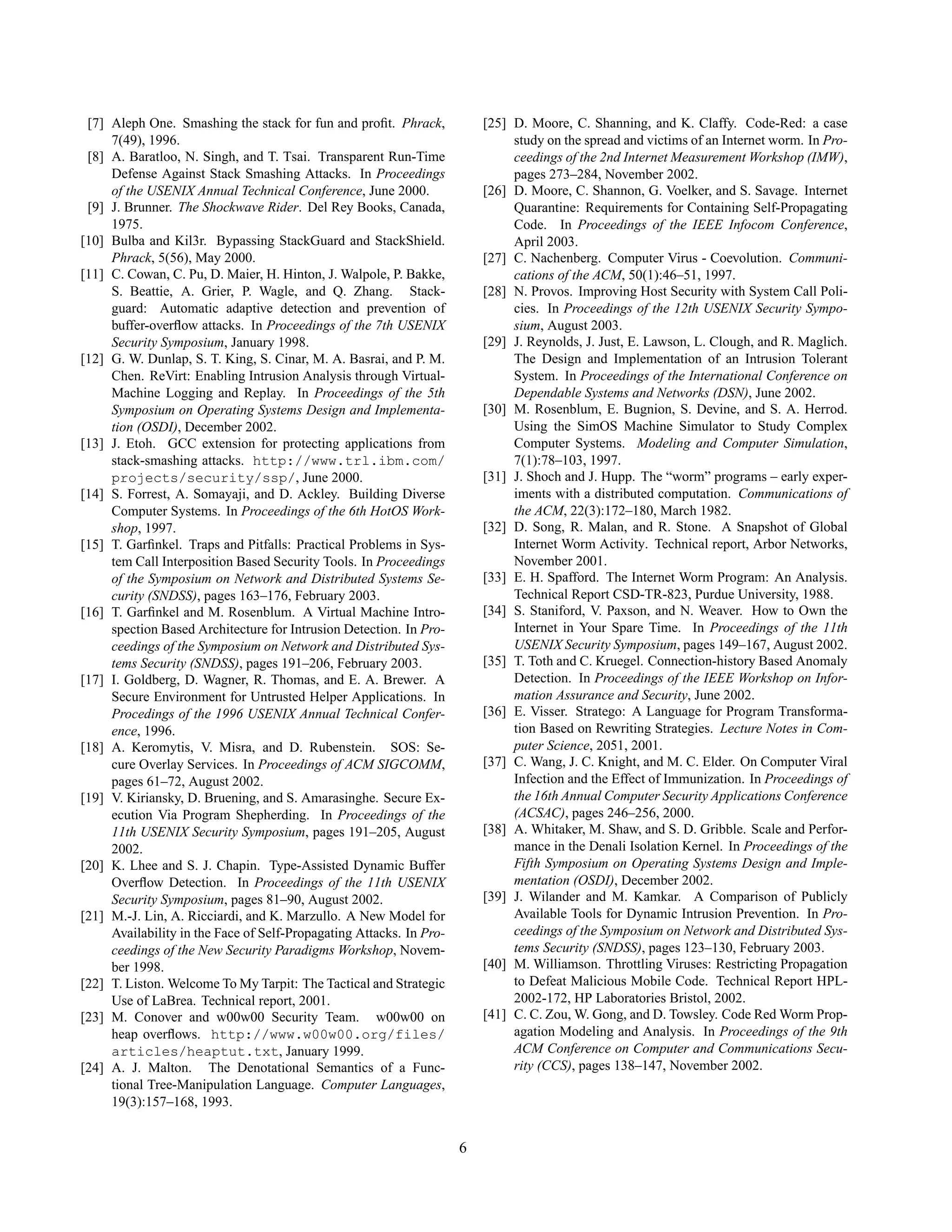 [7] Aleph One. Smashing the stack for fun and proﬁt. Phrack,
7(49), 1996.
[8] A. Baratloo, N. Singh, and T. Tsai. Transparent Run-Time
Defense Against Stack Smashing Attacks. In Proceedings
of the USENIX Annual Technical Conference, June 2000.
[9] J. Brunner. The Shockwave Rider. Del Rey Books, Canada,
1975.
[10] Bulba and Kil3r. Bypassing StackGuard and StackShield.
Phrack, 5(56), May 2000.
[11] C. Cowan, C. Pu, D. Maier, H. Hinton, J. Walpole, P. Bakke,
S. Beattie, A. Grier, P. Wagle, and Q. Zhang. Stack-
guard: Automatic adaptive detection and prevention of
buffer-overﬂow attacks. In Proceedings of the 7th USENIX
Security Symposium, January 1998.
[12] G. W. Dunlap, S. T. King, S. Cinar, M. A. Basrai, and P. M.
Chen. ReVirt: Enabling Intrusion Analysis through Virtual-
Machine Logging and Replay. In Proceedings of the 5th
Symposium on Operating Systems Design and Implementa-
tion (OSDI), December 2002.
[13] J. Etoh. GCC extension for protecting applications from
stack-smashing attacks. http://www.trl.ibm.com/
projects/security/ssp/, June 2000.
[14] S. Forrest, A. Somayaji, and D. Ackley. Building Diverse
Computer Systems. In Proceedings of the 6th HotOS Work-
shop, 1997.
[15] T. Garﬁnkel. Traps and Pitfalls: Practical Problems in Sys-
tem Call Interposition Based Security Tools. In Proceedings
of the Symposium on Network and Distributed Systems Se-
curity (SNDSS), pages 163–176, February 2003.
[16] T. Garﬁnkel and M. Rosenblum. A Virtual Machine Intro-
spection Based Architecture for Intrusion Detection. In Pro-
ceedings of the Symposium on Network and Distributed Sys-
tems Security (SNDSS), pages 191–206, February 2003.
[17] I. Goldberg, D. Wagner, R. Thomas, and E. A. Brewer. A
Secure Environment for Untrusted Helper Applications. In
Procedings of the 1996 USENIX Annual Technical Confer-
ence, 1996.
[18] A. Keromytis, V. Misra, and D. Rubenstein. SOS: Se-
cure Overlay Services. In Proceedings of ACM SIGCOMM,
pages 61–72, August 2002.
[19] V. Kiriansky, D. Bruening, and S. Amarasinghe. Secure Ex-
ecution Via Program Shepherding. In Proceedings of the
11th USENIX Security Symposium, pages 191–205, August
2002.
[20] K. Lhee and S. J. Chapin. Type-Assisted Dynamic Buffer
Overﬂow Detection. In Proceedings of the 11th USENIX
Security Symposium, pages 81–90, August 2002.
[21] M.-J. Lin, A. Ricciardi, and K. Marzullo. A New Model for
Availability in the Face of Self-Propagating Attacks. In Pro-
ceedings of the New Security Paradigms Workshop, Novem-
ber 1998.
[22] T. Liston. Welcome To My Tarpit: The Tactical and Strategic
Use of LaBrea. Technical report, 2001.
[23] M. Conover and w00w00 Security Team. w00w00 on
heap overﬂows. http://www.w00w00.org/files/
articles/heaptut.txt, January 1999.
[24] A. J. Malton. The Denotational Semantics of a Func-
tional Tree-Manipulation Language. Computer Languages,
19(3):157–168, 1993.
[25] D. Moore, C. Shanning, and K. Claffy. Code-Red: a case
study on the spread and victims of an Internet worm. In Pro-
ceedings of the 2nd Internet Measurement Workshop (IMW),
pages 273–284, November 2002.
[26] D. Moore, C. Shannon, G. Voelker, and S. Savage. Internet
Quarantine: Requirements for Containing Self-Propagating
Code. In Proceedings of the IEEE Infocom Conference,
April 2003.
[27] C. Nachenberg. Computer Virus - Coevolution. Communi-
cations of the ACM, 50(1):46–51, 1997.
[28] N. Provos. Improving Host Security with System Call Poli-
cies. In Proceedings of the 12th USENIX Security Sympo-
sium, August 2003.
[29] J. Reynolds, J. Just, E. Lawson, L. Clough, and R. Maglich.
The Design and Implementation of an Intrusion Tolerant
System. In Proceedings of the International Conference on
Dependable Systems and Networks (DSN), June 2002.
[30] M. Rosenblum, E. Bugnion, S. Devine, and S. A. Herrod.
Using the SimOS Machine Simulator to Study Complex
Computer Systems. Modeling and Computer Simulation,
7(1):78–103, 1997.
[31] J. Shoch and J. Hupp. The “worm” programs – early exper-
iments with a distributed computation. Communications of
the ACM, 22(3):172–180, March 1982.
[32] D. Song, R. Malan, and R. Stone. A Snapshot of Global
Internet Worm Activity. Technical report, Arbor Networks,
November 2001.
[33] E. H. Spafford. The Internet Worm Program: An Analysis.
Technical Report CSD-TR-823, Purdue University, 1988.
[34] S. Staniford, V. Paxson, and N. Weaver. How to Own the
Internet in Your Spare Time. In Proceedings of the 11th
USENIX Security Symposium, pages 149–167, August 2002.
[35] T. Toth and C. Kruegel. Connection-history Based Anomaly
Detection. In Proceedings of the IEEE Workshop on Infor-
mation Assurance and Security, June 2002.
[36] E. Visser. Stratego: A Language for Program Transforma-
tion Based on Rewriting Strategies. Lecture Notes in Com-
puter Science, 2051, 2001.
[37] C. Wang, J. C. Knight, and M. C. Elder. On Computer Viral
Infection and the Effect of Immunization. In Proceedings of
the 16th Annual Computer Security Applications Conference
(ACSAC), pages 246–256, 2000.
[38] A. Whitaker, M. Shaw, and S. D. Gribble. Scale and Perfor-
mance in the Denali Isolation Kernel. In Proceedings of the
Fifth Symposium on Operating Systems Design and Imple-
mentation (OSDI), December 2002.
[39] J. Wilander and M. Kamkar. A Comparison of Publicly
Available Tools for Dynamic Intrusion Prevention. In Pro-
ceedings of the Symposium on Network and Distributed Sys-
tems Security (SNDSS), pages 123–130, February 2003.
[40] M. Williamson. Throttling Viruses: Restricting Propagation
to Defeat Malicious Mobile Code. Technical Report HPL-
2002-172, HP Laboratories Bristol, 2002.
[41] C. C. Zou, W. Gong, and D. Towsley. Code Red Worm Prop-
agation Modeling and Analysis. In Proceedings of the 9th
ACM Conference on Computer and Communications Secu-
rity (CCS), pages 138–147, November 2002.
6
 