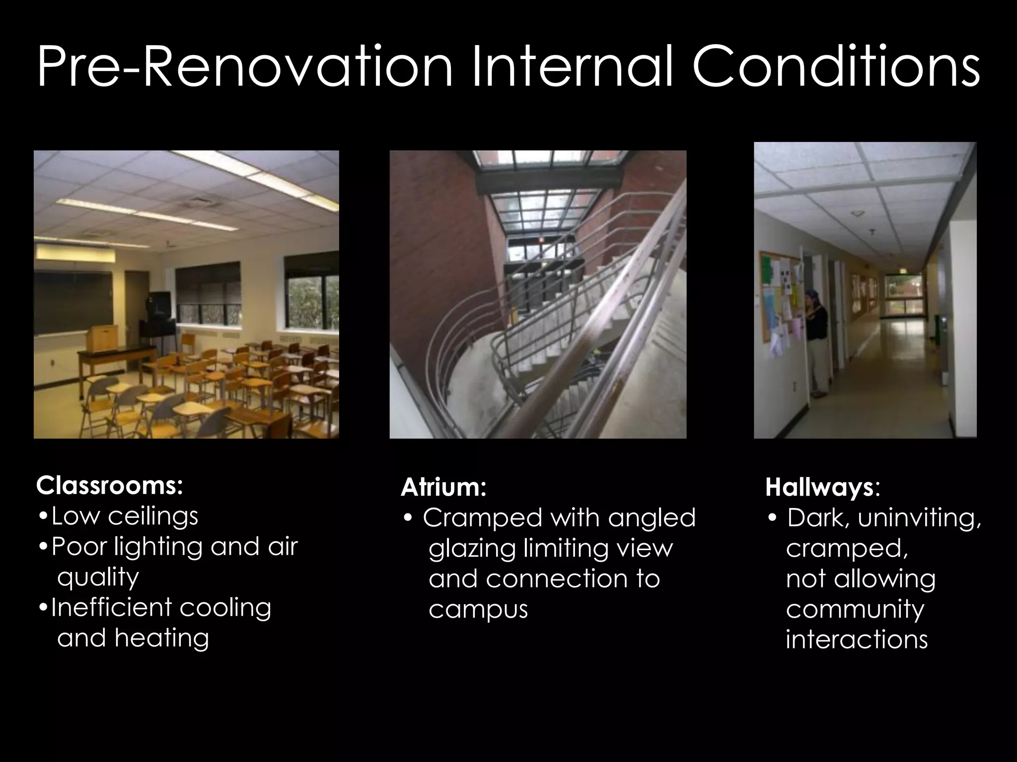 Classrooms:
• Low ceilings
• Poor lighting and air
quality
• Inefficient cooling
and heating
Hallways:
• Dark, uninviting,
cramped,
not allowing
community
interactions
Atrium:
• Cramped with angled
glazing limiting view
and connection to
campus
Pre-Renovation Internal Conditions
 