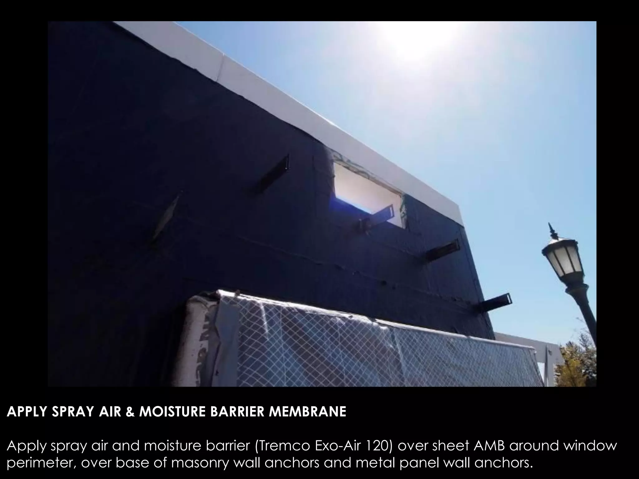 APPLY SPRAY AIR & MOISTURE BARRIER MEMBRANE
Apply spray air and moisture barrier (Tremco Exo-Air 120) over sheet AMB around window
perimeter, over base of masonry wall anchors and metal panel wall anchors.
 
