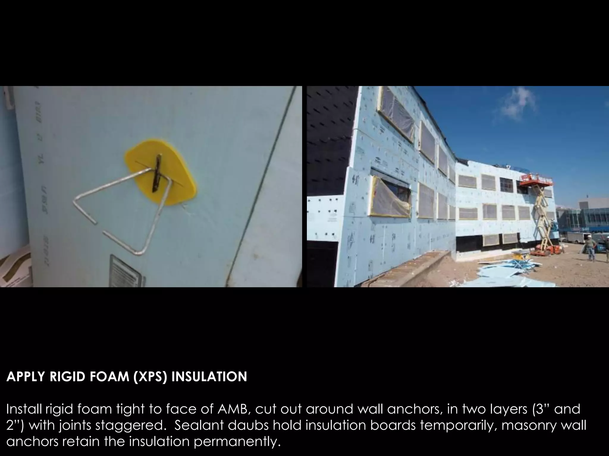 APPLY RIGID FOAM (XPS) INSULATION
Install rigid foam tight to face of AMB, cut out around wall anchors, in two layers (3” and
2”) with joints staggered. Sealant daubs hold insulation boards temporarily, masonry wall
anchors retain the insulation permanently.
 