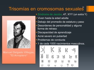 Trisomías en cromosomas sexuales
 Síndrome de Jacobo. 47, XYY (un extra Y)
 Viven hasta la edad adulta
 Debajo del promedio de estatura y peso
 Desordenes de personalidad y alguna
forma de retraso
 Discapacidad de aprendizaje
 Acné severo en pubertad
 Problemas de conducta
 1 de cada 1000 nacimientos masculinos.
15
 
