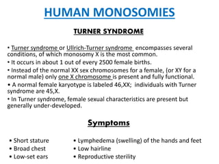 HUMAN MONOSOMIES
TURNER SYNDROME
• Turner syndrome or Ullrich-Turner syndrome encompasses several
conditions, of which monosomy X is the most common.
• It occurs in about 1 out of every 2500 female births.
• Instead of the normal XX sex chromosomes for a female, (or XY for a
normal male) only one X chromosome is present and fully functional.
• A normal female karyotype is labeled 46,XX; individuals with Turner
syndrome are 45,X.
• In Turner syndrome, female sexual characteristics are present but
generally under-developed.
Symptoms
• Short stature • Lymphedema (swelling) of the hands and feet
• Broad chest • Low hairline
• Low-set ears • Reproductive sterility
 