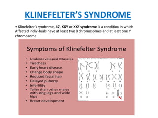 KLINEFELTER’S SYNDROME
• Klinefelter's syndrome, 47, XXY or XXY syndrome is a condition in which
Affected individuals have at least two X chromosomes and at least one Y
chromosome.
 