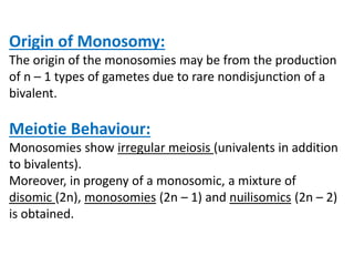Origin of Monosomy:
The origin of the monosomies may be from the production
of n – 1 types of gametes due to rare nondisjunction of a
bivalent.
Meiotie Behaviour:
Monosomies show irregular meiosis (univalents in addition
to bivalents).
Moreover, in progeny of a monosomic, a mixture of
disomic (2n), monosomies (2n – 1) and nuilisomics (2n – 2)
is obtained.
 