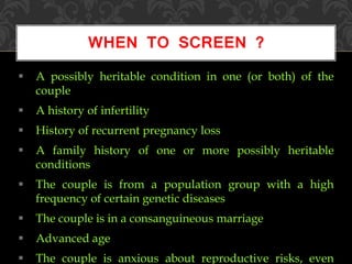  A possibly heritable condition in one (or both) of the
couple
 A history of infertility
 History of recurrent pregnancy loss
 A family history of one or more possibly heritable
conditions
 The couple is from a population group with a high
frequency of certain genetic diseases
 The couple is in a consanguineous marriage
 Advanced age
 The couple is anxious about reproductive risks, even
WHEN TO SCREEN ?
 