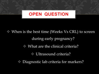  When is the best time (Weeks Vs CRL) to screen
during early pregnancy?
 What are the clinical criteria?
 Ultrasound criteria?
 Diagnostic lab criteria for markers?
OPEN QUESTION
 