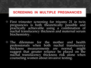  First trimester screening for trisomy 21 in twin
pregnancies is both theoretically possible and
practically achievable using a combination of
nuchal translucency thickness and maternal serum
biochemistry.
 The dilemmas for the mother and health
professionals when both nuchal translucency
thickness measurements are normal, might
suggest that greater reliance be placed on the
nuchal translucency thickness risk alone when
counseling women about invasive testing.
SCREENING IN MULTIPLE PREGNANCIES
 