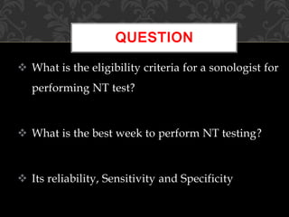  What is the eligibility criteria for a sonologist for
performing NT test?
 What is the best week to perform NT testing?
 Its reliability, Sensitivity and Specificity
QUESTION
 