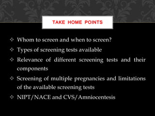  Whom to screen and when to screen?
 Types of screening tests available
 Relevance of different screening tests and their
components
 Screening of multiple pregnancies and limitations
of the available screening tests
 NIPT/NACE and CVS/Amniocentesis
TAKE HOME POINTS
 