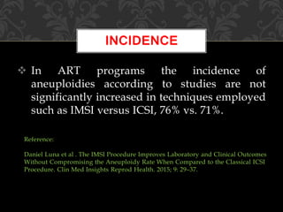  In ART programs the incidence of
aneuploidies according to studies are not
significantly increased in techniques employed
such as IMSI versus ICSI, 76% vs. 71%.
INCIDENCE
Reference:
Daniel Luna et al . The IMSI Procedure Improves Laboratory and Clinical Outcomes
Without Compromising the Aneuploidy Rate When Compared to the Classical ICSI
Procedure. Clin Med Insights Reprod Health. 2015; 9: 29–37.
 