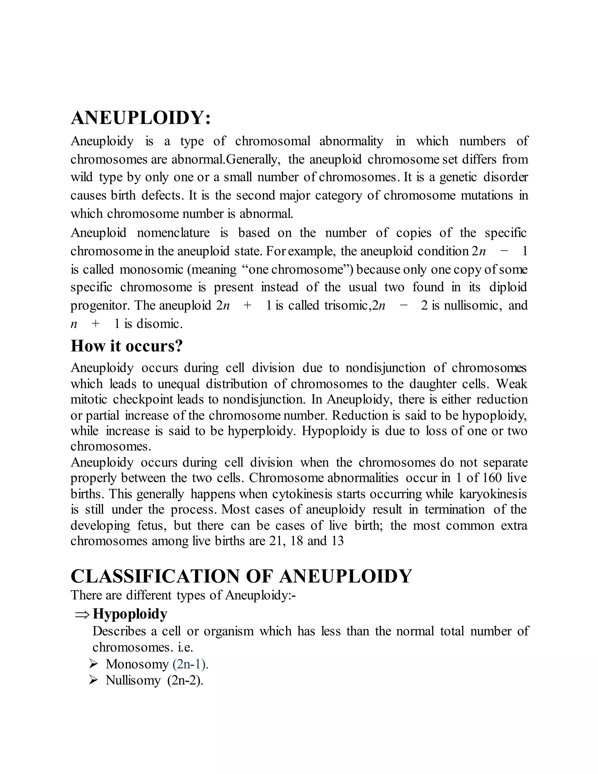 ANEUPLOIDY:
Aneuploidy is a type of chromosomal abnormality in which numbers of
chromosomes are abnormal.Generally, the aneuploid chromosome set differs from
wild type by only one or a small number of chromosomes. It is a genetic disorder
causes birth defects. It is the second major category of chromosome mutations in
which chromosome number is abnormal.
Aneuploid nomenclature is based on the number of copies of the specific
chromosomein the aneuploid state. Forexample, the aneuploid condition 2n − 1
is called monosomic (meaning “one chromosome”) because only one copy of some
specific chromosome is present instead of the usual two found in its diploid
progenitor. The aneuploid 2n + 1 is called trisomic,2n − 2 is nullisomic, and
n + 1 is disomic.
How it occurs?
Aneuploidy occurs during cell division due to nondisjunction of chromosomes
which leads to unequal distribution of chromosomes to the daughter cells. Weak
mitotic checkpoint leads to nondisjunction. In Aneuploidy, there is either reduction
or partial increase of the chromosome number. Reduction is said to be hypoploidy,
while increase is said to be hyperploidy. Hypoploidy is due to loss of one or two
chromosomes.
Aneuploidy occurs during cell division when the chromosomes do not separate
properly between the two cells. Chromosome abnormalities occur in 1 of 160 live
births. This generally happens when cytokinesis starts occurring while karyokinesis
is still under the process. Most cases of aneuploidy result in termination of the
developing fetus, but there can be cases of live birth; the most common extra
chromosomes among live births are 21, 18 and 13
CLASSIFICATION OF ANEUPLOIDY
There are different types of Aneuploidy:-
 Hypoploidy
Describes a cell or organism which has less than the normal total number of
chromosomes. i.e.
 Monosomy (2n-1).
 Nullisomy (2n-2).
 
