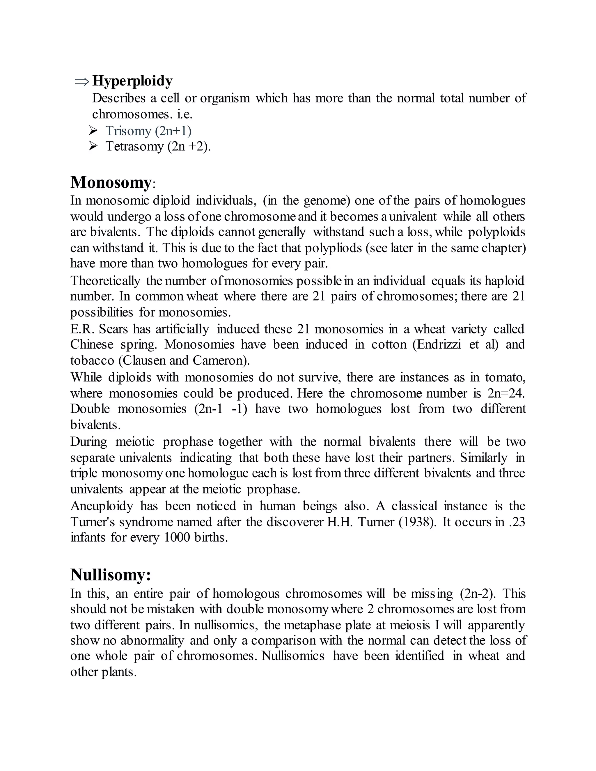  Hyperploidy
Describes a cell or organism which has more than the normal total number of
chromosomes. i.e.
 Trisomy (2n+1)
 Tetrasomy (2n +2).
Monosomy:
In monosomic diploid individuals, (in the genome) one of the pairs of homologues
would undergo a loss ofone chromosomeand it becomes aunivalent while all others
are bivalents. The diploids cannot generally withstand such a loss, while polyploids
can withstand it. This is due to the fact that polypliods (see later in the same chapter)
have more than two homologues for every pair.
Theoretically the number ofmonosomies possiblein an individual equals its haploid
number. In common wheat where there are 21 pairs of chromosomes; there are 21
possibilities for monosomies.
E.R. Sears has artificially induced these 21 monosomies in a wheat variety called
Chinese spring. Monosomies have been induced in cotton (Endrizzi et al) and
tobacco (Clausen and Cameron).
While diploids with monosomies do not survive, there are instances as in tomato,
where monosomies could be produced. Here the chromosome number is 2n=24.
Double monosomies (2n-1 -1) have two homologues lost from two different
bivalents.
During meiotic prophase together with the normal bivalents there will be two
separate univalents indicating that both these have lost their partners. Similarly in
triple monosomyone homologue each is lost from three different bivalents and three
univalents appear at the meiotic prophase.
Aneuploidy has been noticed in human beings also. A classical instance is the
Turner's syndrome named after the discoverer H.H. Turner (1938). It occurs in .23
infants for every 1000 births.
Nullisomy:
In this, an entire pair of homologous chromosomes will be missing (2n-2). This
should not be mistaken with double monosomywhere 2 chromosomes are lost from
two different pairs. In nullisomics, the metaphase plate at meiosis I will apparently
show no abnormality and only a comparison with the normal can detect the loss of
one whole pair of chromosomes. Nullisomics have been identified in wheat and
other plants.
 