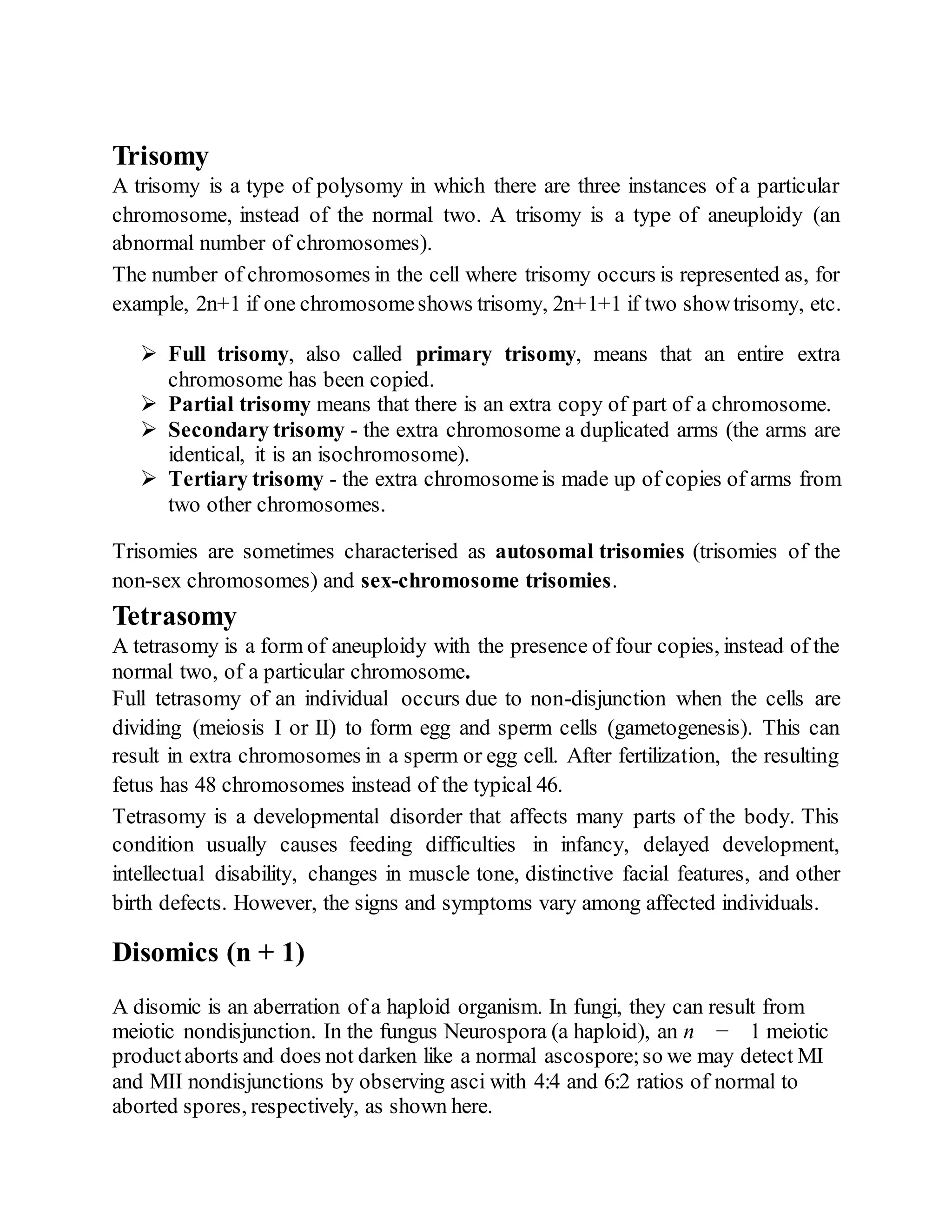 Trisomy
A trisomy is a type of polysomy in which there are three instances of a particular
chromosome, instead of the normal two. A trisomy is a type of aneuploidy (an
abnormal number of chromosomes).
The number of chromosomes in the cell where trisomy occurs is represented as, for
example, 2n+1 if one chromosomeshows trisomy, 2n+1+1 if two showtrisomy, etc.
 Full trisomy, also called primary trisomy, means that an entire extra
chromosome has been copied.
 Partial trisomy means that there is an extra copy of part of a chromosome.
 Secondary trisomy - the extra chromosome a duplicated arms (the arms are
identical, it is an isochromosome).
 Tertiary trisomy - the extra chromosomeis made up of copies of arms from
two other chromosomes.
Trisomies are sometimes characterised as autosomal trisomies (trisomies of the
non-sex chromosomes) and sex-chromosome trisomies.
Tetrasomy
A tetrasomy is a form of aneuploidy with the presence of four copies, instead of the
normal two, of a particular chromosome.
Full tetrasomy of an individual occurs due to non-disjunction when the cells are
dividing (meiosis I or II) to form egg and sperm cells (gametogenesis). This can
result in extra chromosomes in a sperm or egg cell. After fertilization, the resulting
fetus has 48 chromosomes instead of the typical 46.
Tetrasomy is a developmental disorder that affects many parts of the body. This
condition usually causes feeding difficulties in infancy, delayed development,
intellectual disability, changes in muscle tone, distinctive facial features, and other
birth defects. However, the signs and symptoms vary among affected individuals.
Disomics (n + 1)
A disomic is an aberration of a haploid organism. In fungi, they can result from
meiotic nondisjunction. In the fungus Neurospora (a haploid), an n − 1 meiotic
productaborts and does not darken like a normal ascospore;so we may detect MI
and MII nondisjunctions by observing asci with 4:4 and 6:2 ratios of normal to
aborted spores, respectively, as shown here.
 