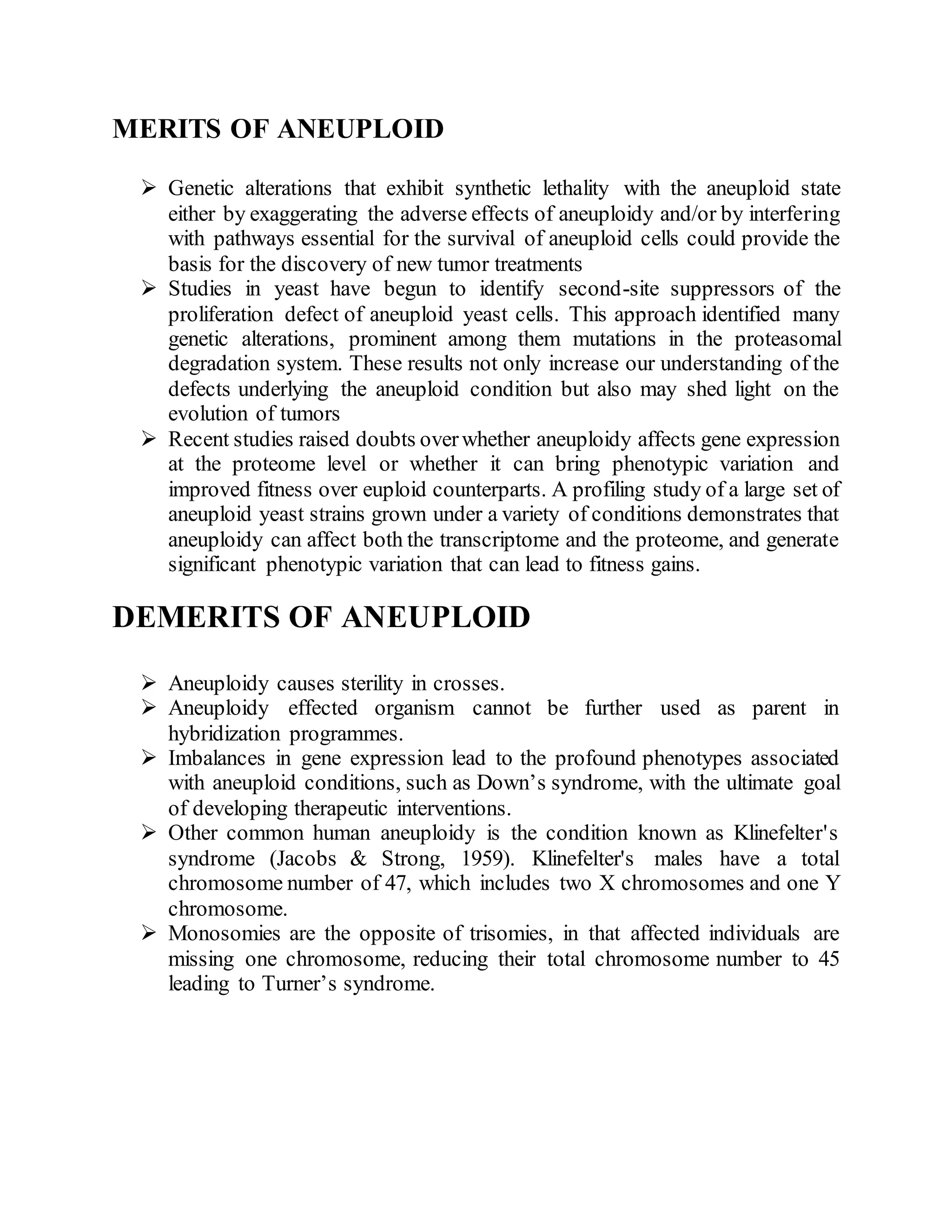 MERITS OF ANEUPLOID
 Genetic alterations that exhibit synthetic lethality with the aneuploid state
either by exaggerating the adverse effects of aneuploidy and/or by interfering
with pathways essential for the survival of aneuploid cells could provide the
basis for the discovery of new tumor treatments
 Studies in yeast have begun to identify second-site suppressors of the
proliferation defect of aneuploid yeast cells. This approach identified many
genetic alterations, prominent among them mutations in the proteasomal
degradation system. These results not only increase our understanding of the
defects underlying the aneuploid condition but also may shed light on the
evolution of tumors
 Recent studies raised doubts overwhether aneuploidy affects gene expression
at the proteome level or whether it can bring phenotypic variation and
improved fitness over euploid counterparts. A profiling study of a large set of
aneuploid yeast strains grown under a variety of conditions demonstrates that
aneuploidy can affect both the transcriptome and the proteome, and generate
significant phenotypic variation that can lead to fitness gains.
DEMERITS OF ANEUPLOID
 Aneuploidy causes sterility in crosses.
 Aneuploidy effected organism cannot be further used as parent in
hybridization programmes.
 Imbalances in gene expression lead to the profound phenotypes associated
with aneuploid conditions, such as Down’s syndrome, with the ultimate goal
of developing therapeutic interventions.
 Other common human aneuploidy is the condition known as Klinefelter's
syndrome (Jacobs & Strong, 1959). Klinefelter's males have a total
chromosome number of 47, which includes two X chromosomes and one Y
chromosome.
 Monosomies are the opposite of trisomies, in that affected individuals are
missing one chromosome, reducing their total chromosome number to 45
leading to Turner’s syndrome.
 