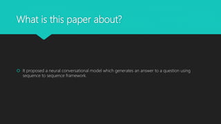 What is this paper about?
 It proposed a neural conversational model which generates an answer to a question using
sequen...