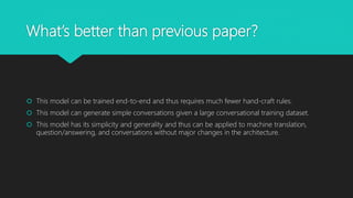 What’s better than previous paper?
This model can be trained end-to-end and thus requires much fewer hand-craft rules.
This model can generate simple conversations given a large conversational training dataset.
This model has its simplicity and generality and thus can be applied to machine translation,
question/answering, and conversations without major changes in the architecture.