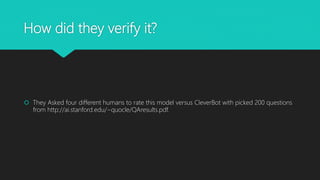 How did they verify it?
They Asked four different humans to rate this model versus CleverBot with picked 200 questions
from http://ai.stanford.edu/~quocle/QAresults.pdf.