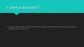 Is there a discussion?
It can generate simple and basic conversations, extract knowledge and answer to many types of
questions without any rules.