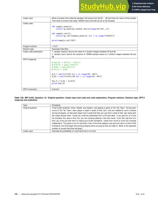 Codex input Write a function that uniformly samples 128 scores from 50,52 ... 98 and ﬁnds the mean of that sample.
Then write a function that loops 100000 times and ﬁnds np.var of the samples.
Codex code
def sample_mean(n):
return np.mean(np.random.choice(range(50,99), n))
def sample_var(n):
return np.var([sample_mean(n) for i in range(100000)])
print(sample_var(128))
Program solution 1.5625
Solution type Automatic Few-Shot
Codex code explanation 1. sample_mean(n) returns the mean of n random integers between 50 and 98.
2. sample_var(n) returns the variance of 100000 sample means of n random integers between 50 and
98.
GPT-3 response
# Var(S) = E(S^2) - E(S)^2
# E(S^2) = sum(i^2*P(i))
# E(S) = sum(i*P(i))I
# P(i)I = 1/49
E_S = sum([i*1/49 for i in range(50, 99)])
E_S2 = sum([i**2*1/49 for i in range(50, 99)])
Var_S = E_S2 - E_S**2
print(Var_S)
GPT-3 evaluation Incorrect
Table 139. MIT 6.042, Question 12: Original question, Codex input and code and code explanation, Program solution, Solution type, GPT-3
response and evaluation
Topic Probability
Original question Three 6.042 students—Kirari, Noelle, and Cobeni—are playing a game of Tan Tan Taan!. During each
round of Tan Tan Taan!, each player is dealt 4 cards of their own, and one additional card is shared
among all players, so that each player has 5 cards that they can use (the 4 cards of their own along with
the single shared card). Cards are uniformly distributed from a 52-card deck. If you get four of a kind
(for example, four aces or four 2’s), you can continue playing in the next round. If you don’t get four of a
kind, you must quit and return to doing your 6.042 homework. Cards from round to round are mutually
independent. This game is so fun that even if two of the three players must quit and return to their 6.042
homework, the third player will continue playing alone as long as they are able to. What is the expected
number of rounds that Kirari will play?
Codex input Calculate the probability a 5 card hand has 4 of a kind.
100 | www.pnas.org/cgi/doi/10.1073/pnas.XXXXXXXXXX Drori et al.
 