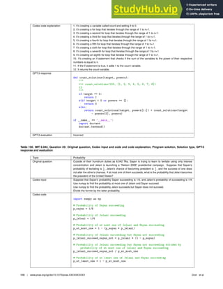 Codex code explanation 1. It’s creating a variable called count and setting it to 0.
2. It’s creating a for loop that iterates through the range of 1 to n+1.
3. It’s creating a second for loop that iterates through the range of 1 to n+1.
4. It’s creating a third for loop that iterates through the range of 1 to n+1.
5. It’s creating a fourth for loop that iterates through the range of 1 to n+1.
6. It’s creating a ﬁfth for loop that iterates through the range of 1 to n+1.
7. It’s creating a sixth for loop that iterates through the range of 1 to n+1.
8. It’s creating a seventh for loop that iterates through the range of 1 to n+1.
9. It’s creating an eighth for loop that iterates through the range of 1 to n+1.
10. It’s creating an if statement that checks if the sum of the variables to the power of their respective
numbers is equal to n.
11. If the if statement is true, it adds 1 to the count variable.
12. It returns the count variable.
GPT-3 response
def count_solutions(target, powers):

 count_solutions(100, [1, 2, 3, 4, 5, 6, 7, 8])
12

if target == 0:
return 1
elif target  0 or powers == []:
return 0
else:
return count_solutions(target, powers[1:]) + count_solutions(target
- powers[0], powers)
if __name__ == ’__main__’:
import doctest
doctest.testmod()
GPT-3 evaluation Incorrect
Table 150. MIT 6.042, Question 23: Original question, Codex input and code and code explanation, Program solution, Solution type, GPT-3
response and evaluation
Topic Probability
Original question Outside of their humdrum duties as 6.042 TAs, Sayan is trying to learn to levitate using only intense
concentration and Jelani is launching a “Nelson 2008” presidential campaign. Suppose that Sayan’s
probability of levitating is 1
6
, Jelani’s chance of becoming president is 1
4
, and the success of one does
not alter the other’s chances. If at most one of them succeeds, what is the probability that Jelani becomes
the president of the United States?
Codex input Suppose that Sayan’s probability Sayan succeeding is 1/6, and Jelani’s probability of succeeding is 1/4.
Use numpy to ﬁnd the probability at most one of Jelani and Sayan succeed.
Use numpy to ﬁnd the probability Jelani succeeds but Sayan does not succeed.
Divide the former by the latter probability.
Codex code
import numpy as np
# Probability of Sayan succeeding
p_sayan = 1/6
# Probability of Jelani succeeding
p_jelani = 1/4
# Probability of at most one of Jelani and Sayan succeeding
p_at_most_one = 1 - (p_sayan * p_jelani)
# Probability of Jelani succeeding but Sayan not succeeding
p_jelani_succeed_sayan_not = p_jelani * (1 - p_sayan)
# Probability of Jelani succeeding but Sayan not succeeding divided by
probability of at most one of Jelani and Sayan succeeding
p_jelani_succeed_sayan_not / p_at_most_one
# Probability of at least one of Jelani and Sayan succeeding
p_at_least_one = 1 - p_at_most_one
110 | www.pnas.org/cgi/doi/10.1073/pnas.XXXXXXXXXX Drori et al.
 