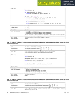 Codex code
import numpy as np
def is_nullspace(matrix, vector):
return np.allclose(np.dot(matrix, vector), 0)
if __name__ == ’__main__’:
matrix = np.array([[1, 2, -3], [-1, -1, 0], [-2, -3, 3]])
vector = np.array([[3], [-3], [1]])
print(is_nullspace(matrix, vector))
print(is_null([[1, 2, -3], [-1, -1, 0], [-2, -3, 3]], [1, -2, 1]))
Program solution u =

1
−2
1
#
Solution type Manual
Codex code explanation 1. It is ﬁnding the rank of the matrix A.
2. It is ﬁnding the rank of the matrix A with the vector v appended to it.
3. It is ﬁnding the rank of the matrix A with the vector u appended to it.
If the rank of the matrix A is the same as the rank of the matrix A with the vector appended to it, then the
vector is not an element of the nullspace of the matrix.
GPT-3 response The vector v=[3;-3;1] is an element of the nullspace of the matrix.
GPT-3 evaluation Incorrect
Table 173. COMS3251, Question 21: Original question, Codex input and code and code explanation, Program solution, Solution type, GPT-3
response and evaluation
Topic Four Fundamental Subspaces of a Matrix
Original question Find the nullity of the following matrix: =

3 −2 −1 0 2
1 −2 1 −2 4
−4 4 0 2 −6
#
Codex input Write a program to ﬁnd the rank of the matrix [3,-2,-1,0,2;1,-2,1,-2,4;-4,4,0,2,-6]
Write a program to ﬁnd the nullity, the number of columns minus the rank
Codex code
import numpy as np
matrix = np.array([[3,-2,-1,0,2],[1,-2,1,-2,4],[-4,4,0,2,-6]])
print(np.linalg.matrix_rank(matrix))
print(len(matrix[0]) - np.linalg.matrix_rank(matrix))
Program solution 3
Solution type Automatic Zero-Shot
Codex code explanation 1. We import the numpy library as np.
2. We create a matrix A using the numpy array function.
3. We print the rank of A using the matrix_rank function.
4. We print the number of columns of A minus the rank of A.
GPT-3 response The nullity of the matrix is 3.
GPT-3 evaluation Correct
Table 174. COMS3251, Question 22: Original question, Codex input and code and code explanation, Program solution, Solution type, GPT-3
response and evaluation
Topic Solving Linear System of Equations
Original question Compute the reduced row echelon form of the following matrix:

−1 2 1 0
2 1 0 −1
5 0 −2 6
#
Codex input Write a program to compute the reduced row echelon form (rref) of a matrix Compute the rref of the
matrix [-1,2,1,0;2,1,0,-1;5,0,-2,6]
122 | www.pnas.org/cgi/doi/10.1073/pnas.XXXXXXXXXX Drori et al.
 