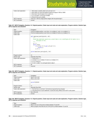 Codex code explanation 1. We create a variable called count and set it to 0.
2. We create a for loop that iterates through the range of 1000 to 10000.
3. We check if the ﬁrst digit of the number is 2.
4. If it is, we add 1 to the count variable.
5. We print the count variable.
GPT-3 response There are 1,000 four-digit positive integers with thousands digit 2.
GPT-3 evaluation Correct
Table 187. MATH Prealgebra, Question 10: Original question, Codex input and code and code explanation, Program solution, Solution type,
GPT-3 response and evaluation
Topic Prealgebra
Original question Find the smallest positive a such that a is a multiple of 4 and a is a multiple of 14.
Codex input Find the smallest positive a such that a is a multiple of 4 and a is a multiple of 14.
Codex code
def smallest_multiple(n1, n2):

Find the smallest positive a such that a is a multiple of n1 and a is a
multiple of n2.

a = 1
while True:
if a % n1 == 0 and a % n2 == 0:
return a
a += 1
print(smallest_multiple(4, 14))
Program solution 28
Solution type Automatic Zero-Shot
Codex code explanation 1. It starts with a = 1.
2. It checks if a is a multiple of 4 and a is a multiple of 14.
3. If it is, it returns a.
4. If it isn’t, it adds 1 to a and goes back to step 2.
GPT-3 response 56
GPT-3 evaluation Incorrect
Table 188. MATH Prealgebra, Question 11: Original question, Codex input and code and code explanation, Program solution, Solution type,
GPT-3 response and evaluation
Topic Prealgebra
Original question What is 5/6 of 30?
Codex input What is 5/6 of 30?
Codex code
print(5/6*30)
Program solution 25
Solution type Automatic Zero-Shot
Codex code explanation 1. The ﬁrst line is a comment. Comments are ignored by the computer.
2. The second line is a print statement. It prints the string What is 5/6 of 30? to the screen.
GPT-3 response 5/6 of 30 is 25.
GPT-3 evaluation Correct
Table 189. MATH Prealgebra, Question 12: Original question, Codex input and code and code explanation, Program solution, Solution type,
GPT-3 response and evaluation
Topic Prealgebra
Original question What is the sum of the prime numbers between 10 and 20?
Codex input Write a program that ﬁnds the sum of the prime numbers between 10 and 20.
130 | www.pnas.org/cgi/doi/10.1073/pnas.XXXXXXXXXX Drori et al.
 