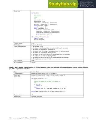 Codex code
def main():

 main()
0.088

numerator = 11
denominator = 125
remainder = numerator % denominator
quotient = numerator // denominator
print(quotient, end=’’)
print(’.’, end=’’)
while remainder != 0:
numerator = remainder * 10
remainder = numerator % denominator
quotient = numerator // denominator
print(quotient, end=’’)
if __name__ == __main__:
import doctest
doctest.testmod()
Program solution 0.088
Solution type Automatic Zero-Shot
Codex code explanation 1. We start with 11/125.
2. We divide 11 by 125 and get 0 as the quotient and 11 as the remainder.
3. We multiply the remainder by 10 and get 110.
4. We divide 110 by 125 and get 0 as the quotient and 110 as the remainder.
5. We multiply the remainder by 10 and get 1100.
6. We divide 1100 by 125 and get 8 as the quotient and 100 as the remainder.
7. We multiply the remainder by 10 and get 1000.
8. We divide 1000 by 125 and get 8 as the quotient and 0 as the remainder.
9. We stop because the remainder is 0.
GPT-3 response 0.088
GPT-3 evaluation Correct
Table 217. MATH Number Theory, Question 10: Original question, Codex input and code and code explanation, Program solution, Solution
type, GPT-3 response and evaluation
Topic Number Theory
Original question Express the product of 10012 and 1213 in base 10.
Codex input Express the product of 1001 in base 2 and 121 in base 3 in base 10.
Codex code
def base_convert(n, b):

Convert a number n in base b to base 10.

if n == 0:
return 0
else:
return n % 10 + b * base_convert(n // 10, b)
print(base_convert(1001, 2) * base_convert(121, 3))
Program solution 144
Solution type Automatic Zero-Shot
144 | www.pnas.org/cgi/doi/10.1073/pnas.XXXXXXXXXX Drori et al.
 