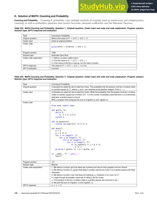 K. Solution of MATH: Counting and Probability
Counting and Probability Counting  probability cover multiple methods of counting (such as constructive and complementary
counting) as well as probability questions that involve factorials, binomial coefficients, and the Binomial Theorem.
Table 223. MATH Counting and Probability, Question 1: Original question, Codex input and code and code explanation, Program solution,
Solution type, GPT-3 response and evaluation
Topic Counting  Probability
Original question What is the value of 93
+ 3(92
) + 3(9) + 1?
Codex input same as original problem
Codex code
print(9**3 + 3*(9**2) + 3*9 + 1)
Program solution 1000
Solution type Automatic Zero-Shot
Codex code explanation 1. Deﬁne a function called main()
2. Print the value of 93
+ 3(92
) + 3(9) + 1
3. If the name of the ﬁle is main.py, run the main() function
GPT-3 response The value of 93
+ 3(92
) + 3(9) + 1 is 729.
GPT-3 evaluation Incorrect
Table 224. MATH Counting and Probability, Question 2: Original question, Codex input and code and code explanation, Program solution,
Solution type, GPT-3 response and evaluation
Topic Counting  Probability
Original question A standard six-sided fair die is rolled four times. The probability that the product of all four numbers rolled
is a perfect square is m
n
, where m and n are relatively prime positive integers. Find m + n.
Codex input A standard six-sided fair die is rolled four times. Write the probability that the product of all four numbers
rolled is a perfect square as a fraction m/n. n is the number of possible outcomes and m is incremented
whenever a perfect square is found.
Write a program that computes the sum of m/gcd(m,n) and n/gcd(m,n).
Codex code
from math import sqrt
def gcd(a, b):
while b:
a, b = b, a % b
return a
def is_square(n):
return int(sqrt(n)) ** 2 == n
def main():
m = 0
n = 6 ** 4
for i in range(1, 7):
for j in range(1, 7):
for k in range(1, 7):
for l in range(1, 7):
if is_square(i * j * k * l):
m += 1
print(m / gcd(m, n) + n / gcd(m, n))
if __name__ == ’__main__’:
main()
Program solution 187
Solution type Manual
Codex code explanation 1. We deﬁne a function gcd that takes two numbers and returns their greatest common divisor.
2. We deﬁne a function is_square that takes a number and returns True if it is a perfect square and False
otherwise.
3. We deﬁne a function main that does the following: a. Initializes m to 0 and n to 64
.
b. Loops through all possible outcomes of rolling a die four times.
c. If the product of the four numbers rolled is a perfect square, we increment m by 1.
d. We print the sum of m/gcd(m, n) and n/gcd(m, n).
GPT-3 response m + n = 21
148 | www.pnas.org/cgi/doi/10.1073/pnas.XXXXXXXXXX Drori et al.
 