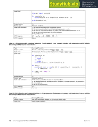 Codex code
from math import factorial
def binomial(n, k):
return factorial(n) / (factorial(k) * factorial(n - k))
print(binomial(8, 4))
Program solution 70
Solution type Automatic Zero-Shot
Codex code explanation 1. We import the factorial function from the math module.
2. We deﬁne a function called binomial that takes two parameters, n and k.
3. We return the factorial of n divided by the product of the factorial of k and the factorial of n - k.
4. We call the binomial function with the arguments 8 and 4.
5. We print the result.
GPT-3 response
8
4

= 8!
4!(8−4)!
= 8!
4!4!
= 8·7·6·5
4·3·2·1
= 1680
24
= 70
GPT-3 evaluation Correct
Table 231. MATH Counting and Probability, Question 9: Original question, Codex input and code and code explanation, Program solution,
Solution type, GPT-3 response and evaluation
Topic Counting  Probability
Original question Find the sum of all integers k such that 23
4

+ 23
5

= 24
k

.
Codex input Write a program. Find the sum of all integers k such that 23
4

+ 23
5

= 24
k

.
Codex code
def binomial(n, k):
if k == 0:
return 1
if k  n:
return 0
return binomial(n-1, k-1) + binomial(n-1, k)
def main():
print(sum(k for k in range(4, 25) if binomial(23, 4) + binomial(23, 5)
== binomial(24, k)))
if __name__ == ’__main__’:
main()
Program solution 24
Solution type Automatic Zero-Shot
Codex code explanation 1. We deﬁne a function that calculates the binomial coefﬁcient.
2. We deﬁne a function that calculates the sum of all integers k such that binomial(23, 4) + binomial(23,
5) = binomial(24, k).
3. We call the second function.
GPT-3 response k = 5
GPT-3 evaluation Incorrect
Table 232. MATH Counting and Probability, Question 10: Original question, Codex input and code and code explanation, Program solution,
Solution type, GPT-3 response and evaluation
Topic Counting  Probability
Original question How many odd numbers between 100 and 999 have distinct digits?
Codex input Same as original problem!
152 | www.pnas.org/cgi/doi/10.1073/pnas.XXXXXXXXXX Drori et al.
 