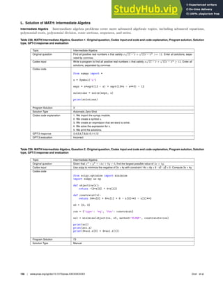 L. Solution of MATH: Intermediate Algebra
Intermediate Algebra Intermediate algebra problems cover more advanced algebraic topics, including advanced equations,
polynomial roots, polynomial division, conic sections, sequences, and series.
Table 238. MATH Intermediate Algebra, Question 1: Original question, Codex input and code and code explanation, Program solution, Solution
type, GPT-3 response and evaluation
Topic Intermediate Algebra
Original question Find all positive real numbers x that satisfy x
√
12 − x +
√
12x − x3 = 12. Enter all solutions, sepa-
rated by commas.
Codex input Write a program to ﬁnd all positive real numbers x that satisfy x
√
12 − x +
√
12x − x3 ≥ 12. Enter all
solutions, separated by commas.
Codex code
from sympy import *
x = Symbol(’x’)
expr = x*sqrt(12 - x) + sqrt(12*x - x**3) - 12
solutions = solve(expr, x)
print(solutions)
Program Solution 3
Solution Type Automatic Zero-Shot
Codex code explanation 1. We import the sympy module.
2. We create a symbol x.
3. We create an expression that we want to solve.
4. We solve the expression for x.
5. We print the solutions.
GPT-3 response 3,4,5,6,7,8,9,10,11,12
GPT-3 evaluation Incorrect
Table 239. MATH Intermediate Algebra, Question 2: Original question, Codex input and code and code explanation, Program solution, Solution
type, GPT-3 response and evaluation
Topic Intermediate Algebra
Original question Given that x2
+ y2
= 14x + 6y + 6, ﬁnd the largest possible value of 3x + 4y.
Codex input Use scipy to minimize the negative of 3x + 4y with constraint 14x + 6y + 6 - x2̂ - y2̂ = 0. Compute 3x + 4y.
Codex code
from scipy.optimize import minimize
import numpy as np
def objective(x):
return -(3*x[0] + 4*x[1])
def constraint(x):
return 14*x[0] + 6*x[1] + 6 - x[0]**2 - x[1]**2
x0 = [0, 0]
con = {’type’: ’eq’, ’fun’: constraint}
sol = minimize(objective, x0, method=’SLSQP’, constraints=con)
print(sol)
print(sol.x)
print(3*sol.x[0] + 4*sol.x[1])
Program Solution 73
Solution Type Manual
156 | www.pnas.org/cgi/doi/10.1073/pnas.XXXXXXXXXX Drori et al.
 