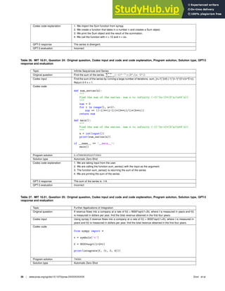 Codex code explanation 1. We import the Sum function from sympy.
2. We create a function that takes in a number n and creates a Sum object.
3. We print the Sum object and the result of the summation.
4. We call the function with n = 10 and n = oo.
GPT-3 response The series is divergent.
GPT-3 evaluation Incorrect
Table 26. MIT 18.01, Question 24: Original question, Codex input and code and code explanation, Program solution, Solution type, GPT-3
response and evaluation
Topic Inﬁnite Sequences and Series
Original question Find the sum of the series.
P∞
n=1
(−1)n−1
∗ (3n
/(n · 5n
))
Codex input Find the sum of the series by running a large number of iterations. sum_{n=1}ˆ{inf} (-1)ˆ{n-1}*(3ˆn/(n*5ˆn)).
Return 0 if n  1.
Codex code
def sum_series(n):

Find the sum of the series. sum n to infinity (-1)^{n-1}*(3^n/(n*5^n))

sum = 0
for i in range(1, n+1):
sum += ((-1)**(i-1))*(3**i)/(i*(5**i))
return sum
def main():

Find the sum of the series. sum n to infinity (-1)^{n-1}*(3^n/(n*5^n))

n = int(input())
print(sum_series(n))
if __name__ == ’__main__’:
main()
Program solution 0.47000362924573563
Solution type Automatic Zero-Shot
Codex code explanation 1. We are taking input from the user.
2. We are calling the function sum_series() with the input as the argument.
3. The function sum_series() is returning the sum of the series.
4. We are printing the sum of the series.
GPT-3 response The sum of the series is -1/4.
GPT-3 evaluation Incorrect
Table 27. MIT 18.01, Question 25: Original question, Codex input and code and code explanation, Program solution, Solution type, GPT-3
response and evaluation
Topic Further Applications of Integration
Original question If revenue ﬂows into a company at a rate of f(t) = 9000*sqrt(1+2t), where t is measured in years and f(t)
is measured in dollars per year, ﬁnd the total revenue obtained in the ﬁrst four years.
Codex input Using sympy if revenue ﬂows into a company at a rate of f(t) = 9000*sqrt(1+2t), where t is measured in
years and f(t) is measured in dollars per year, ﬁnd the total revenue obtained in the ﬁrst four years.
Codex code
from sympy import *
t = symbols(’t’)
f = 9000*sqrt(1+2*t)
print(integrate(f, (t, 0, 4)))
Program solution 78000
Solution type Automatic Zero-Shot
26 | www.pnas.org/cgi/doi/10.1073/pnas.XXXXXXXXXX Drori et al.
 