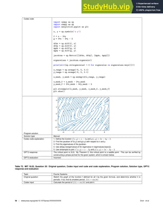 Codex code
import sympy as sp
import numpy as np
import matplotlib.pyplot as plt
x, y = sp.symbols(’x y’)
f = x - 2*y
g = 3*x - 4*y - 2
dfdx = sp.diff(f, x)
dfdy = sp.diff(f, y)
dgdx = sp.diff(g, x)
dgdy = sp.diff(g, y)
jacobian = sp.Matrix([[dfdx, dfdy], [dgdx, dgdy]])
eigenvalues = jacobian.eigenvals()
print(all([sp.re(eigenvalue)  0 for eigenvalue in eigenvalues.keys()]))
x_range = np.arange(-5, 5, 0.1)
y_range = np.arange(-5, 5, 0.1)
x_mesh, y_mesh = np.meshgrid(x_range, y_range)
x_mesh_f = x_mesh - 2*y_mesh
y_mesh_f = 3*x_mesh - 4*y_mesh - 2
plt.streamplot(x_mesh, y_mesh, x_mesh_f, y_mesh_f)
plt.show()
Program solution
Solution type Manual
Codex code explanation 1. Deﬁne the function f(x, y) = x − 2y and g(x, y) = 3x − 4y − 2.
2. Find the jacobian of f(x,y) and g(x,y) with respect to x and y.
3. Find the eigenvalues of the jacobian.
4. Use all([sp.re(eigenvalue)0 for eigenvalue in eigenvalues.keys()]).
5. Use streamplot to plot x′
(x, y) = x − 2y and y′
(x, y) = 3x − 4y − 2.
GPT-3 response The critical point is (0,0). By Theorem 2, this critical point is a saddle point. This can be veriﬁed by
constructing a phase portrait for the given system, which is shown below.
GPT-3 evaluation Incorrect
Table 72. MIT 18.03, Question 20: Original question, Codex input and code and code explanation, Program solution, Solution type, GPT-3
response and evaluation
Topic Fourier Systems
Original question Sketch the graph of the function f deﬁned for all t by the given formula, and determine whether it is
periodic. If so, ﬁnd its smallest period. f(t) = sin(3t)
Codex input Calculate the period of f(t) = sin(3t) and plot it.
56 | www.pnas.org/cgi/doi/10.1073/pnas.XXXXXXXXXX Drori et al.
 
