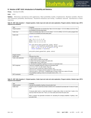 D. Solution of MIT 18.05: Introduction to Probability and Statistics
Prereq Calculus II (GIR)
Units 4-0-8
Syllabus Elementary introduction with applications. Basic probability models. Combinatorics. Random variables. Discrete
and continuous probability distributions. Statistical estimation and testing. Confidence intervals. Introduction to linear
regression.
Table 78. MIT 18.05, Question 1: Original question, Codex input and code and code explanation, Program solution, Solution type, GPT-3
response and evaluation
Topic Probability
Original question In class we worked with non-transitive dice: Red: 3 3 3 3 3 6; Green: 1 4 4 4 4 4; White: 2 2 2 5 5 5. Find
the probability that white beats green.
Codex input Given non-transitive dice: Red: 3 3 3 3 3 6; Green: 1 4 4 4 4 4; White: 2 2 2 5 5 5, write a program that
computes the probability that white beats green.
Codex code
import itertools
red = [3, 3, 3, 3, 3, 6]
green = [1, 4, 4, 4, 4, 4]
white = [2, 2, 2, 5, 5, 5]
def prob_white_beats_green(red, green, white):
rolls = list(itertools.product(red, green, white))
wins = [1 for (r, g, w) in rolls if w  g]
return sum(wins) / len(rolls)
prob_white_beats_green(red, green, white)
Program solution 7
12
Solution type Automatic Zero-Shot
Codex code explanation 1. Create a deck of cards.
2. Deal a hand of 5 cards from the deck.
3. Check if the hand has 3 cards of the same rank.
4. Repeat steps 2 and 3 10000 times.
5. Calculate the probability of getting 3 of a kind in a 5 card poker hand.
GPT-3 response There are 13 possible values for a three-of-a-kind poker hand:
2, 3, 4, 5, 6, 7, 8, 9, 10, Jack, Queen, King, Ace
There are 4 suits, so there are 4 ways to choose 1 suit.
There are 4*13 = 52 ways to choose 3 cards from a deck of 52 cards.
There are C(52,3) = 52!/(3!*49!) = 2,598,960 ways to choose 3 cards from a deck of 52 cards.
The probability of getting a three-of-a-kind poker hand is 4/52 = 1/13.
GPT-3 evaluation Incorrect
Table 79. MIT 18.05, Question 2: Original question, Codex input and code and code explanation, Program solution, Solution type, GPT-3
response and evaluation
Topic Probability
Original question Calculate the probability of getting a two-pair poker hand.
Codex input A hand is a set of 5 cards that are drawn randomly from a standard 52 card deck with 13 ranks of 4 cards
each.
A two-pair poker hand is a hand that contains 3 unique ranks, where no more than 2 cards in the
hand can share the same rank. That is, 3 or more cards cannot share the same rank.
Write a program that generates simulations for calculating the average probability of getting a two-
pair poker hand.
Drori et al. PNAS | April 7, 2022 | vol. XXX | no. XX | 61
 