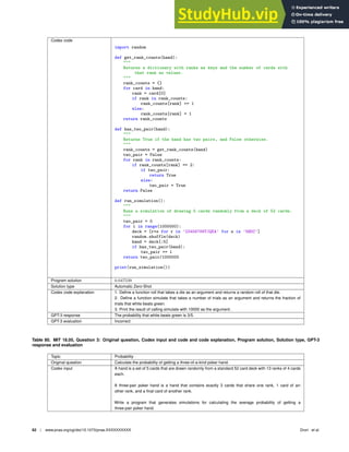 Codex code
import random
def get_rank_counts(hand):

Returns a dictionary with ranks as keys and the number of cards with
that rank as values.

rank_counts = {}
for card in hand:
rank = card[0]
if rank in rank_counts:
rank_counts[rank] += 1
else:
rank_counts[rank] = 1
return rank_counts
def has_two_pair(hand):

Returns True if the hand has two pairs, and False otherwise.

rank_counts = get_rank_counts(hand)
two_pair = False
for rank in rank_counts:
if rank_counts[rank] == 2:
if two_pair:
return True
else:
two_pair = True
return False
def run_simulation():

Runs a simulation of drawing 5 cards randomly from a deck of 52 cards.

two_pair = 0
for i in range(1000000):
deck = [r+s for r in ’23456789TJQKA’ for s in ’SHDC’]
random.shuffle(deck)
hand = deck[:5]
if has_two_pair(hand):
two_pair += 1
return two_pair/1000000
print(run_simulation())
Program solution 0.047539
Solution type Automatic Zero-Shot
Codex code explanation 1. Deﬁne a function roll that takes a die as an argument and returns a random roll of that die.
2. Deﬁne a function simulate that takes a number of trials as an argument and returns the fraction of
trials that white beats green.
3. Print the result of calling simulate with 10000 as the argument.
GPT-3 response The probability that white beats green is 3/5.
GPT-3 evaluation Incorrect
Table 80. MIT 18.05, Question 3: Original question, Codex input and code and code explanation, Program solution, Solution type, GPT-3
response and evaluation
Topic Probability
Original question Calculate the probability of getting a three-of-a-kind poker hand.
Codex input A hand is a set of 5 cards that are drawn randomly from a standard 52 card deck with 13 ranks of 4 cards
each.
A three-pair poker hand is a hand that contains exactly 3 cards that share one rank, 1 card of an-
other rank, and a ﬁnal card of another rank.
Write a program that generates simulations for calculating the average probability of getting a
three-pair poker hand.
62 | www.pnas.org/cgi/doi/10.1073/pnas.XXXXXXXXXX Drori et al.
 