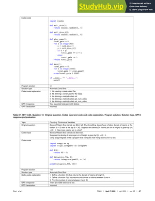 Codex code
import random
def roll_dice():
return random.randint(1, 4)
def roll_dice_6():
return random.randint(1, 6)
def play_game():
total_gain = 0
for i in range(60):
x = roll_dice()
y = roll_dice_6()
if x  y:
total_gain += 2 * x
else:
total_gain -= 1
return total_gain
def main():
total_gain = 0
for i in range(1000):
total_gain += play_game()
print(total_gain / 1000)
if __name__ == ’__main__’:
main()
Program solution 55
Solution type Automatic Zero-Shot
Codex code explanation 1. It’s creating a class called Die.
2. It’s deﬁning a constructor for the class.
3. It’s deﬁning a method called roll.
4. It’s deﬁning a method called get_num_sides.
5. It’s deﬁning a method called set_num_sides.
GPT-3 response Your expected total gain is 30 dollars.
GPT-3 evaluation Incorrect
Table 87. MIT 18.05, Question 10: Original question, Codex input and code and code explanation, Program solution, Solution type, GPT-3
response and evaluation
Topic Counting, Continuous Variables
Original question Boxes of Raisin Bran cereal are 30cm tall. Due to settling, boxes have a higher density of raisins at the
bottom (h = 0) than at the top (h = 30). Suppose the density (in raisins per cm of height) is given by f(h)
= 40 - h. How many raisins are in a box?
Codex input Boxes of Raisin Bran cereal are 30cm tall.
Suppose the density of raisins per cm of height is given by f(h) = 40 - h.
Using scipy.integrate, write a program that computes how many raisins are in a box.
Codex code
import numpy as np
import scipy.integrate as integrate
def f(h):
return 40 - h
def integrate_f(a, b):
return integrate.quad(f, a, b)
print(integrate_f(0, 30))
Program solution 750
Solution type Automatic Zero-Shot
Codex code explanation 1. Deﬁne a function f(h) that returns the density of raisins at height h.
2. Deﬁne a function F(h) that returns the number of raisins between 0 and h.
3. Print the number of raisins between 0 and 30.
GPT-3 response There are 1200 raisins in a box.
GPT-3 evaluation Incorrect
Drori et al. PNAS | April 7, 2022 | vol. XXX | no. XX | 67
 