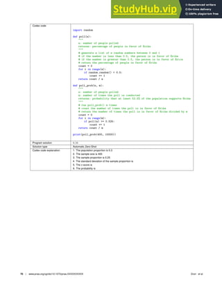 Codex code
import random
def poll(n):

n: number of people polled
returns: percentage of people in favor of Erika

# generate a list of n random numbers between 0 and 1
# if the number is less than 0.5, the person is in favor of Erika
# if the number is greater than 0.5, the person is in favor of Erica
# return the percentage of people in favor of Erika
count = 0
for i in range(n):
if random.random()  0.5:
count += 1
return count / n
def poll_prob(n, m):

n: number of people polled
m: number of times the poll is conducted
returns: probability that at least 52.5% of the population supports Erika

# run poll_prob() m times
# count the number of times the poll is in favor of Erika
# return the number of times the poll is in favor of Erika divided by m
count = 0
for i in range(m):
if poll(n) = 0.525:
count += 1
return count / m
print(poll_prob(400, 10000))
Program solution 0.16
Solution type Automatic Zero-Shot
Codex code explanation 1. The population proportion is 0.3
2. The sample size is 400
3. The sample proportion is 0.25
4. The standard deviation of the sample proportion is
5. The z-score is
6. The probability is
70 | www.pnas.org/cgi/doi/10.1073/pnas.XXXXXXXXXX Drori et al.
 