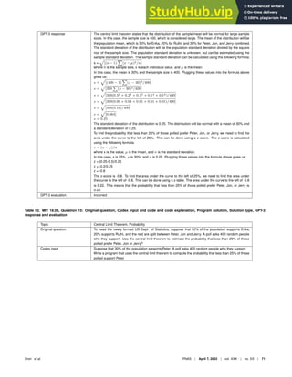 GPT-3 response The central limit theorem states that the distribution of the sample mean will be normal for large sample
sizes. In this case, the sample size is 400, which is considered large. The mean of the distribution will be
the population mean, which is 50% for Erika, 20% for Ruthi, and 30% for Peter, Jon, and Jerry combined.
The standard deviation of the distribution will be the population standard deviation divided by the square
root of the sample size. The population standard deviation is unknown, but can be estimated using the
sample standard deviation. The sample standard deviation can be calculated using the following formula:
s =
p
[(n − 1)
P
(x − µ)2/n]
where n is the sample size, x is each individual value, and µ is the mean.
In this case, the mean is 30% and the sample size is 400. Plugging these values into the formula above
gives us:
s =
p
[(400 − 1)
P
(x − 30)2/400]
s =
p
[399
P
(x − 30)2/400]
s =
p
[399(0.32 + 0.22 + 0.12 + 0.12 + 0.12)/400]
s =
p
[399(0.09 + 0.04 + 0.01 + 0.01 + 0.01)/400]
s =
p
[399(0.16)/400]
s =
p
[0.064]
s = 0.25
The standard deviation of the distribution is 0.25. The distribution will be normal with a mean of 30% and
a standard deviation of 0.25.
To ﬁnd the probability that less than 25% of those polled prefer Peter, Jon, or Jerry, we need to ﬁnd the
area under the curve to the left of 25%. This can be done using a z-score. The z-score is calculated
using the following formula:
z = (x − µ)/σ
where x is the value, µ is the mean, and σ is the standard deviation.
In this case, x is 25%, µ is 30%, and σ is 0.25. Plugging these values into the formula above gives us:
z = (0.25-0.3)/0.25
z = -0.2/0.25
z = -0.8
The z-score is -0.8. To ﬁnd the area under the curve to the left of 25%, we need to ﬁnd the area under
the curve to the left of -0.8. This can be done using a z-table. The area under the curve to the left of -0.8
is 0.22. This means that the probability that less than 25% of those polled prefer Peter, Jon, or Jerry is
0.22.
GPT-3 evaluation Incorrect
Table 92. MIT 18.05, Question 15: Original question, Codex input and code and code explanation, Program solution, Solution type, GPT-3
response and evaluation
Topic Central Limit Theorem, Probability
Original question To head the newly formed US Dept. of Statistics, suppose that 50% of the population supports Erika,
20% supports Ruthi, and the rest are split between Peter, Jon and Jerry. A poll asks 400 random people
who they support. Use the central limit theorem to estimate the probability that less than 25% of those
polled prefer Peter, Jon or Jerry?
Codex input Suppose that 30% of the population supports Peter. A poll asks 400 random people who they support.
Write a program that uses the central limit theorem to compute the probability that less than 25% of those
polled support Peter.
Drori et al. PNAS | April 7, 2022 | vol. XXX | no. XX | 71
 