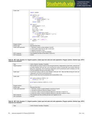 Codex code
import random
def poll(n, p):
count = 0
for i in range(n):
if random.random()  p:
count += 1
return count
def main():
peter_support = 0.3
n = 400
p = 0.25
poll_size = 1000
count = 0
for i in range(poll_size):
if poll(n, peter_support)  p * n:
count += 1
print(count / poll_size)
if __name__ == __main__:
main()
Program solution 0.0145
Solution type Automatic Zero-Shot
Codex code explanation 1. Generate a random number between 0 and 60
2. If the number is less than 30, add 1 to the count
3. Repeat this process n times
4. Divide the count by n to get the probability
GPT-3 response The probability that Alice arrives before 12:30 is 0.5.
GPT-3 evaluation Correct
Table 93. MIT 18.05, Question 16: Original question, Codex input and code and code explanation, Program solution, Solution type, GPT-3
response and evaluation
Topic Uniform Random Variables, Probability
Original question Alice and Bob are trying to meet for lunch and both will arrive, independently of each other, uniformly and
at random between noon and 1pm. Let A and B be the number of minutes after noon at which Alice and
Bob arrive, respectively. Then A and B are independent uniformly distributed random variables on [0, 60].
Find the probability that Alice arrives before 12:30.
Codex input A and B are trying to meet for lunch between 12:00 and 1:00. Alice and Bob arriving for lunch are
independent and uniformly distributed events.
Write a function that ﬁnds the probability that A arrives before 12:30.
Codex code
def prob_a_before_1230(a, b):
return a / (a + b)
print(prob_a_before_1230(0.5, 0.5))
Program solution 1
2
Solution type Automatic Zero-Shot
Codex code explanation 1. Generate n random numbers between 0 and 60 for A and B
2. Calculate the absolute difference between A and B
3. Count the number of times the absolute difference is less than or equal to 15
4. Divide the number of times the absolute difference is less than or equal to 15 by n
GPT-3 response The probability that Alice and Bob will have lunch together is 0.25.
GPT-3 evaluation Incorrect
Table 94. MIT 18.05, Question 17: Original question, Codex input and code and code explanation, Program solution, Solution type, GPT-3
response and evaluation
Topic Uniform Random Variables, Probability
72 | www.pnas.org/cgi/doi/10.1073/pnas.XXXXXXXXXX Drori et al.
 